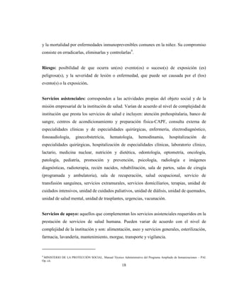 18
y la mortalidad por enfermedades inmunoprevenibles comunes en la niñez. Su compromiso
consiste en erradicarlas, eliminarlas y controlarlas9
.
Riesgo: posibilidad de que ocurra un(os) evento(os) o suceso(s) de exposición (es)
peligrosa(s), y la severidad de lesión o enfermedad, que puede ser causada por el (los)
evento(s) o la exposición.
Servicios asistenciales: corresponden a las actividades propias del objeto social y de la
misión empresarial de la institución de salud. Varían de acuerdo al nivel de complejidad de
institución que presta los servicios de salud e incluyen: atención prehospitalaria, banco de
sangre, centros de acondicionamiento y preparación física-CAPF, consulta externa de
especialidades clínicas y de especialidades quirúrgicas, enfermería, electrodiagnóstico,
fonoaudiología, ginecobstetricia, hematología, hemodinamia, hospitalización de
especialidades quirúrgicas, hospitalización de especialidades clínicas, laboratorio clínico,
lactario, medicina nuclear, nutrición y dietética, odontología, optometría, oncología,
patología, pediatría, promoción y prevención, psicología, radiología e imágenes
diagnósticas, radioterapia, recién nacidos, rehabilitación, sala de partos, salas de cirugía
(programada y ambulatoria), sala de recuperación, salud ocupacional, servicio de
transfusión sanguínea, servicios extramurales, servicios domiciliarios, terapias, unidad de
cuidados intensivos, unidad de cuidados paliativos, unidad de diálisis, unidad de quemados,
unidad de salud mental, unidad de trasplantes, urgencias, vacunación.
Servicios de apoyo: aquellos que complementan los servicios asistenciales requeridos en la
prestación de servicios de salud humana. Pueden variar de acuerdo con el nivel de
complejidad de la institución y son: alimentación, aseo y servicios generales, esterilización,
farmacia, lavandería, mantenimiento, morgue, transporte y vigilancia.
9
MINISTERIO DE LA PROTECCIÓN SOCIAL. Manual Técnico Administrativo del Programa Ampliado de Inmunizaciones – PAI.
Op. cit.
 
