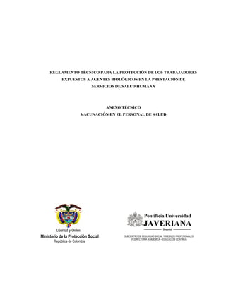 Ministerio de la Protección Social
República de Colombia
REGLAMENTO TÉCNICO PARA LA PROTECCIÓN DE LOS TRABAJADORES
EXPUESTOS A AGENTES BIOLÓGICOS EN LA PRESTACIÓN DE
SERVICIOS DE SALUD HUMANA
ANEXO TÉCNICO
VACUNACIÓN EN EL PERSONAL DE SALUD
SUBCENTRO DE SEGURIDAD SOCIAL Y RIESGOS PROFESIONALES
VICERECTORIA ACADÉMICA – EDUCACIÓN CONTINUA
 