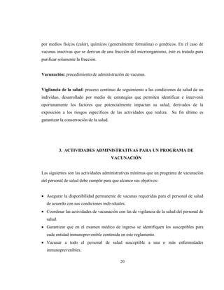 20
por medios físicos (calor), químicos (generalmente formalina) o genéticos. En el caso de
vacunas inactivas que se derivan de una fracción del microorganismo, éste es tratado para
purificar solamente la fracción.
Vacunación: procedimiento de administración de vacunas.
Vigilancia de la salud: proceso continuo de seguimiento a las condiciones de salud de un
individuo, desarrollado por medio de estrategias que permiten identificar e intervenir
oportunamente los factores que potencialmente impactan su salud, derivados de la
exposición a los riesgos específicos de las actividades que realiza. Su fin último es
garantizar la conservación de la salud.
3. ACTIVIDADES ADMINISTRATIVAS PARA UN PROGRAMA DE
VACUNACIÓN
Las siguientes son las actividades administrativas mínimas que un programa de vacunación
del personal de salud debe cumplir para que alcance sus objetivos:
Asegurar la disponibilidad permanente de vacunas requeridas para el personal de salud
de acuerdo con sus condiciones individuales.
Coordinar las actividades de vacunación con las de vigilancia de la salud del personal de
salud.
Garantizar que en el examen médico de ingreso se identifiquen los susceptibles para
cada entidad inmunoprevenible contenida en este reglamento.
Vacunar a todo el personal de salud susceptible a una o más enfermedades
inmunoprevenibles.
 