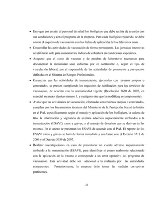 21
Entregar por escrito al personal de salud los biológicos que debe recibir de acuerdo con
sus condiciones y con el programa de la empresa. Para cada biológico requerido, se debe
anotar el esquema de vacunación con las fechas de aplicación de las diferentes dosis.
Desarrollar las actividades de vacunación de forma permanente. Las jornadas intensivas
se utilizarán sólo para aumentar los índices de cobertura en condiciones especiales.
Asegurar que el costo de vacunas y de pruebas de laboratorio necesarias para
documentar la inmunidad sean cubiertas por el contratante o, según el tipo de
vinculación laboral, por el responsable de las actividades de promoción y prevención
definidas en el Sistema de Riesgos Profesionales.
Garantizar que las actividades de inmunización, ejecutadas con recursos propios o
contratados, se presten cumpliendo los requisitos de habilitación para los servicios de
vacunación, de acuerdo con la normatividad vigente (Resolución 2680 de 2007, en
especial su anexo técnico número 1, y cualquier otra que la modifique o complemente).
Avalar que las actividades de vacunación, efectuadas con recursos propios o contratados,
cumplan con los lineamientos técnicos del Ministerio de la Protección Social definidos
en el PAI, específicamente según el manejo y aplicación de los biológicos, la cadena de
frío, la información y vigilancia de eventos adversos supuestamente atribuidos a la
inmunización (ESAVI), raros y graves, y el manejo de desechos que se deriven de las
mismas. En el anexo se presentan los ESAVI de acuerdo con el PAI. El reporte de los
ESAVI raros y graves se hará de forma inmediata y conforme con el Decreto 3518 de
2006 y el Decreto 3039 de 2007.
Realizar investigaciones en caso de presentarse un evento adverso supuestamente
atribuido a la inmunización (ESAVI), para identificar si estuvo realmente relacionado
con la aplicación de la vacuna o corresponde a un error operativo del programa de
vacunación. Esta actividad debe ser adicional a la realizada por las autoridades
competentes. Posteriormente, la empresa debe tomar las medidas correctivas
pertinentes.
 