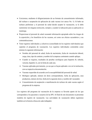 22
Cerciorarse, mediante el diligenciamiento de un formato de consentimiento informado,
del rechazo o aceptación de aplicación de cada vacuna (ver anexo No. 1). Si hubo un
rechazo preliminar y el personal de salud decide aceptar la vacunación, se le debe
suministrar sin ninguna restricción, siempre y cuando la indicación para su aplicación se
mantenga.
Proporcionar al personal de salud vacunado información apropiada sobre los riesgos de
la exposición y los beneficios de las vacunas, así como sus efectos secundarios y sus
contraindicaciones.
Tener registros individuales y colectivos (consolidado de los registros individuales) que
soporten el programa de vacunación. Los registros individuales contendrán como
mínimo la siguiente información:
Nombre del personal de salud, fecha de nacimiento, fecha de vinculación laboral,
cargo, área, tipo de contrato y nombre de la empresa contratante cuando aplique.
Cuando se requiera, resultados de pruebas serológicas para hepatitis B, rubeola,
varicela, hepatitis A, con la fecha de cada una.
Vacunas aplicadas previamente, ya sea que se hayan aplicado o no en la institución,
con su respectiva documentación.
Vacunas requeridas de acuerdo con la susceptibilidad del personal de salud.
Biológico aplicado, número de dosis correspondiente, fecha de aplicación, casa
productora, número de lote, fecha de la siguiente dosis y nombre del vacunador.
Consentimiento de aceptación o manifestación de rechazo de cada vacuna según el
programa de la empresa.
Los registros del programa de vacunación de la empresa se llevarán aparte de los que
corresponden a los pacientes o usuarios de las IPS. Al final de este documento se presentan
modelos de registro de vacunación. Las actividades de vacunación deben registrarse
también en la historia clínica de cada trabajador.
 