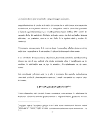 23
Los registros deben estar actualizados y disponibles para analizarlos.
Independientemente de que las actividades de vacunación se realicen con recursos propios
o contratados, a cada persona vacunada se le entregará un carné de vacunación que tendrá
al menos la siguiente información, de acuerdo con la resolución 2 783 de 2005: nombre del
vacunado, fecha de nacimiento, biológico aplicado, número de dosis aplicadas, fecha de
aplicación, casa productora, número de lote, fecha de la siguiente dosis y nombre del
vacunador.
El contratante o representante de la empresa donde el personal de salud presta sus servicios,
podrá sacar copia del carné de vacunación. El original será entregado al vacunado.
Si las actividades de vacunación se subcontratan, la entidad contratante, periódicamente y
mínimo una vez al año, auditará a la entidad contratada sobre el cumplimiento de los
requisitos de habilitación para ese tipo de servicios y los relacionados en este anexo
técnico.
Con periodicidad y al menos una vez al año, el contratante debe calcular indicadores de
costos y de gestión de cobertura por área y cargo, y cuando corresponda, por empresa y tipo
de contrato.
4. INTERVALOS DE VACUNACIÓN10 11
El intervalo mínimo entre las dosis de una vacuna es de cuatro semanas. La administración
de vacunas a intervalos menores puede disminuir la respuesta inmune, por lo que las dosis
10
COLOMBIA. ASOCIACIÓN PANAMERICANA DE INFECTOLOGÍA, Sociedad Latinoamericana de Infectología Pediátrica.
Manual de Vacunas de Latinoamérica. Bogotá, D.C., 2005.
11
MINISTERIO DE LA PROTECCIÓN SOCIAL. Manual Técnico Administrativo del Programa Ampliado de Inmunizaciones – PAI.
Op. cit.
 