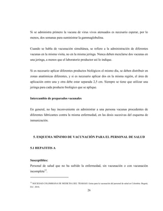 26
Si se administra primero la vacuna de virus vivos atenuados es necesario esperar, por lo
menos, dos semanas para suministrar la gammaglobulina.
Cuando se habla de vacunación simultánea, se refiere a la administración de diferentes
vacunas en la misma visita, no en la misma jeringa. Nunca deben mezclarse dos vacunas en
una jeringa, a menos que el laboratorio productor así lo indique.
Si es necesario aplicar diferentes productos biológicos el mismo día, se deben distribuir en
zonas anatómicas diferentes, y si es necesario aplicar dos en la misma región, el área de
aplicación entre una y otra debe estar separada 2,5 cm. Siempre se tiene que utilizar una
jeringa para cada producto biológico que se aplique.
Intercambio de preparados vacunales
En general, no hay inconveniente en administrar a una persona vacunas procedentes de
diferentes fabricantes contra la misma enfermedad, en las dosis sucesivas del esquema de
inmunización.
5. ESQUEMA MÍNIMO DE VACUNACIÓN PARA EL PERSONAL DE SALUD
5.1 HEPATITIS A
Susceptibles:
Personal de salud que no ha sufrido la enfermedad, sin vacunación o con vacunación
incompleta12
.
12
SOCIEDAD COLOMBIANA DE MEDICINA DEL TRABAJO. Guías para la vacunación del personal de salud en Colombia. Bogotá,
D.C. 2010.
 