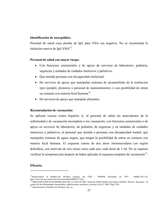 27
Identificación de susceptibles:
Personal de salud cuya prueba de IgG para VHA sea negativa. No se recomienda la
titulación masiva de IgG VHA13
.
Personal de salud con mayor riesgo:
Con funciones asistenciales y de apoyo de servicios de laboratorio, pediatría,
urgencias y unidades de cuidados intensivos y paliativos.
Que atiende personas con discapacidad intelectual.
De servicios de apoyo que manipulan sistemas de alcantarillado de la institución
(por ejemplo, plomeros o personal de mantenimiento), o con posibilidad de entrar
en contacto con materia fecal humana14
.
De servicios de apoyo que manipula alimentos.
Recomendación de vacunación:
Se aplicará vacuna contra hepatitis A, al personal de salud sin antecedentes de la
enfermedad o de vacunación incompleta o sin vacunación, con funciones asistenciales o de
apoyo en servicios de laboratorio, de pediatría, de urgencias y en unidades de cuidados
intensivos y paliativos, al personal que atienda a personas con discapacidad mental, que
manipulen sistemas de aguas negras, que tengan la posibilidad de entrar en contacto con
materia fecal humana. El esquema consta de dos dosis intramusculares (en región
deltoidea), con intervalo de seis meses entre cada una, cada dosis de 1 ml. No se requiere
verificar la seroprotección después de haber aplicado el esquema completo de vacunación15
.
Eficacia:
13
Immunization of Health-Care Workers [online]. En: CDC - MMWR, December 26, 1997. 46(RR-18);1-42.
http://www.cdc.gov/mmwr/preview/mmwrhtml/00050577.htm
14
ORGANIZACIÓN PANAMERICANA DE LA SALUD OPS. American Public Health Association (APHA). David L. Heymann. El
control de las enfermedades transmisibles. publicaciones científicas y técnicas No.613 2005. Pág 87-89.
15
Immunization of Health-Care Workers. Op. cit.
 