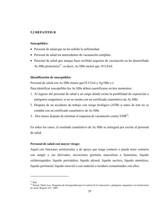29
5.2 HEPATITIS B
Susceptibles:
Personal de salud que no ha sufrido la enfermedad.
Personal de salud sin antecedentes de vacunación completa.
Personal de salud que aunque haya recibido esquema de vacunación no ha desarrollado
Ac HBs protectores21
, es decir, Ac HBs menor que 10 UI/ml.
Identificación de susceptibles:
Personal de salud con Ac HBs menor que10 UI/ml y Ag HBs (-).
Para identificar susceptibles los Ac HBs deben cuantificarse en tres momentos:
1. Al ingreso del personal de salud a un cargo donde exista la posibilidad de exposición a
patógenos sanguíneos, si no se cuenta con un certificado cuantitativo de Ac HBs.
2. Después de un accidente de trabajo con riesgo biológico (ATB) si antes de éste no se
contaba con un certificado cuantitativo de Ac HBs.
3. Dos meses después de terminar el esquema de vacunación contra VHB22
.
En todos los casos, el resultado cuantitativo de Ac HBs se entregará por escrito al personal
de salud.
Personal de salud con mayor riesgo:
Aquel con funciones asistenciales y de apoyo que tenga contacto o pueda tener contacto
con sangre o sus derivados, secreciones genitales masculinas o femeninas, líquido
cefalorraquídeo, líquido pericárdico, líquido pleural, líquido ascítico, líquido amniótico,
líquido peritoneal, líquido sinovial o con material o residuos contaminados con ellos.
21
Ibid.
22
Bernal, Marta Luz. Programa de bioseguridad para el control de la exposición a patógenos sanguíneos en instituciones
de salud. Bogotá, D.C. 2005.
 