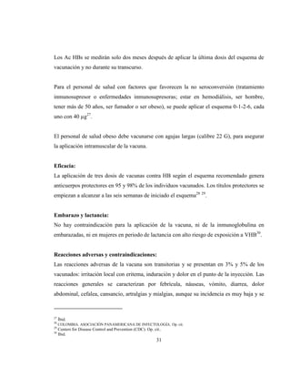 31
Los Ac HBs se medirán solo dos meses después de aplicar la última dosis del esquema de
vacunación y no durante su transcurso.
Para el personal de salud con factores que favorecen la no seroconversión (tratamiento
inmunosupresor o enfermedades inmunosupresoras; estar en hemodiálisis, ser hombre,
tener más de 50 años, ser fumador o ser obeso), se puede aplicar el esquema 0-1-2-6, cada
uno con 40 µg27
.
El personal de salud obeso debe vacunarse con agujas largas (calibre 22 G), para asegurar
la aplicación intramuscular de la vacuna.
Eficacia:
La aplicación de tres dosis de vacunas contra HB según el esquema recomendado genera
anticuerpos protectores en 95 y 98% de los individuos vacunados. Los títulos protectores se
empiezan a alcanzar a las seis semanas de iniciado el esquema28 29
.
Embarazo y lactancia:
No hay contraindicación para la aplicación de la vacuna, ni de la inmunoglobulina en
embarazadas, ni en mujeres en periodo de lactancia con alto riesgo de exposición a VHB30
.
Reacciones adversas y contraindicaciones:
Las reacciones adversas de la vacuna son transitorias y se presentan en 3% y 5% de los
vacunados: irritación local con eritema, induración y dolor en el punto de la inyección. Las
reacciones generales se caracterizan por febrícula, náuseas, vómito, diarrea, dolor
abdominal, cefalea, cansancio, artralgias y mialgias, aunque su incidencia es muy baja y se
27
Íbid.
28
COLOMBIA. ASOCIACIÓN PANAMERICANA DE INFECTOLOGÍA. Op. cit.
29
Centers for Disease Control and Prevention (CDC). Op. cit..
30
Ibid.
 