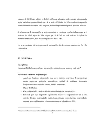 35
La dosis de IGHB para adultos es de 0,06 ml/kg, de aplicación endovenosa o intramuscular
según las indicaciones del fabricante. Si se aplica IGHB los Ac HBs estarán dados por ella
hasta cuatro meses después y no aseguran protección permanente para el personal de salud.
Si el esquema de vacunación se aplicó completo y conforme con las indicaciones, y el
personal de salud logra Ac HBs mayor que 10 IU/ml, no está indicada la aplicación
posterior de refuerzos, ni la medición periódica de Ac HBs.
No se recomienda iniciar esquemas de vacunación sin determinar previamente Ac HBs
cuantitativos.
5.3 INFLUENZA
Susceptibles:
La susceptibilidad es general para las variables antigénicas que aparecen cada año34
.
Personal de salud con mayor riesgo:
Aquel con funciones asistenciales o de apoyo en áreas o servicios de mayor riesgo
como urgencias, pediatría, neumología, unidad de cuidados intensivos,
hospitalización de medicina interna, terapia respiratoria.
Mayor de 65 años.
Con enfermedades crónicas del sistema cardiovascular o respiratorio.
Personal que haya requerido seguimiento médico u hospitalización en el año
anterior debido a enfermedades metabólicas crónicas, como diabetes, enfermedades
renales, hemoglobinopatías, o inmunosupresión, e infección por VIH.
34
Organización Panamericana de la Salud (OPS), American Public Health Association (APHA). Op. cit.
 
