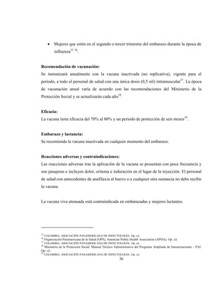 36
Mujeres que estén en el segundo o tercer trimestre del embarazo durante la época de
influenza35 36
.
Recomendación de vacunación:
Se inmunizará anualmente con la vacuna inactivada (no replicativa), vigente para el
periodo, a todo el personal de salud con una única dosis (0,5 ml) intramuscular37
. La época
de vacunación anual varía de acuerdo con las recomendaciones del Ministerio de la
Protección Social y se actualizarán cada año38
.
Eficacia:
La vacuna tiene eficacia del 70% al 80% y un periodo de protección de seis meses39
.
Embarazo y lactancia:
Se recomienda la vacuna inactivada en cualquier momento del embarazo.
Reacciones adversas y contraindicaciones:
Las reacciones adversas tras la aplicación de la vacuna se presentan con poca frecuencia y
son pasajeras e incluyen dolor, eritema e induración en el lugar de la inyección. El personal
de salud con antecedentes de anafilaxia al huevo o a cualquier otra sustancia no debe recibir
la vacuna.
La vacuna viva atenuada está contraindicada en embarazadas y mujeres lactantes.
35
COLOMBIA. ASOCIACIÓN PANAMERICANA DE INFECTOLOGÍA. Op. cit.
36
Organización Panamericana de la Salud (OPS), American Public Health Association (APHA). Op. cit.
37
COLOMBIA. ASOCIACIÓN PANAMERICANA DE INFECTOLOGÍA. Op. cit.
38
Ministerio de la Protección Social. Manual Técnico Administrativo del Programa Ampliado de Inmunizaciones – PAI.
Op. cit.
39
COLOMBIA. ASOCIACIÓN PANAMERICANA DE INFECTOLOGÍA. Op. cit.
 