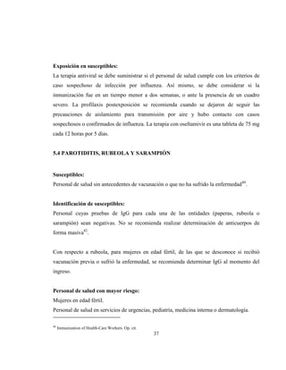 37
Exposición en susceptibles:
La terapia antiviral se debe suministrar si el personal de salud cumple con los criterios de
caso sospechoso de infección por influenza. Así mismo, se debe considerar si la
inmunización fue en un tiempo menor a dos semanas, o ante la presencia de un cuadro
severo. La profilaxis postexposición se recomienda cuando se dejaron de seguir las
precauciones de aislamiento para transmisión por aire y hubo contacto con casos
sospechosos o confirmados de influenza. La terapia con oseltamivir es una tableta de 75 mg
cada 12 horas por 5 días.
5.4 PAROTIDITIS, RUBEOLA Y SARAMPIÓN
Susceptibles:
Personal de salud sin antecedentes de vacunación o que no ha sufrido la enfermedad40
.
Identificación de susceptibles:
Personal cuyas pruebas de IgG para cada una de las entidades (paperas, rubeola o
sarampión) sean negativas. No se recomienda realizar determinación de anticuerpos de
forma masiva42
.
Con respecto a rubeola, para mujeres en edad fértil, de las que se desconoce si recibió
vacunación previa o sufrió la enfermedad, se recomienda determinar IgG al momento del
ingreso.
Personal de salud con mayor riesgo:
Mujeres en edad fértil.
Personal de salud en servicios de urgencias, pediatría, medicina interna o dermatología.
40
Immunization of Health-Care Workers. Op. cit.
 