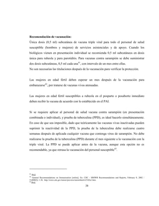 38
Recomendación de vacunación:
Única dosis (0,5 ml) subcutánea de vacuna triple viral para todo el personal de salud
susceptible (hombres y mujeres) de servicios asistenciales y de apoyo. Cuando los
biológicos vienen en presentación individual se recomienda 0,5 ml subcutáneos en dosis
única para rubeola y para parotiditis. Para vacunas contra sarampión se debe suministrar
dos dosis subcutáneas, 0,5 ml cada una41
, con intervalo de un mes entre ellas.
No son necesarias las titulaciones después de la vacunación para verificar la protección.
Las mujeres en edad fértil deben esperar un mes después de la vacunación para
embarazarse42
, por tratarse de vacunas vivas atenuadas.
Las mujeres en edad fértil susceptibles a rubeola en el posparto o posaborto inmediato
deben recibir la vacuna de acuerdo con lo establecido en el PAI.
Si se requiere aplicar al personal de salud vacuna contra sarampión (en presentación
combinada o individual), y prueba de tuberculina (PPD), es ideal hacerlo simultáneamente.
En caso de que sea imposible, dado que teóricamente las vacunas vivas inactivadas pueden
suprimir la reactividad de la PPD, la prueba de la tuberculina debe realizarse cuatro
semanas después de aplicada cualquier vacuna que contenga virus de sarampión. No debe
realizarse la prueba de la tuberculina (PPD) durante el mes siguiente a la vacunación con la
triple viral. La PPD se puede aplicar antes de la vacuna, aunque esta opción no es
recomendable, ya que retrasa la vacunación del personal susceptible43
.
41
Ibid.
42
General Recommendations on Immunization [online]. En: CDC - MMWR Recommendations and Reports, February 8, 2002 /
51(RR02); 1-36. http://www.cdc.gov/mmwr/preview/mmwrhtml/rr5102a1.htm.
43
Ibid.
 