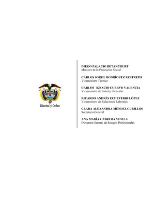 DIEGO PALACIO BETANCOURT
Ministro de la Protección Social
CARLOS JORGE RODRÍGUEZ RESTREPO
Viceministro Técnico
CARLOS IGNACIO CUERVO VALENCIA
Viceministro de Salud y Bienestar
RICARDO ANDRÉS ECHEVERRI LÓPEZ
Viceministro de Relaciones Laborales
CLARA ALEXANDRA MÉNDEZ CUBILLOS
Secretaria General
ANA MARÍA CABRERA VIDELA
Directora General de Riesgos Profesionales
 