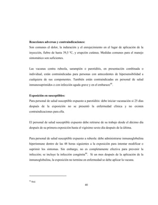 40
Reacciones adversas y contraindicaciones:
Son comunes el dolor, la induración y el enrojecimiento en el lugar de aplicación de la
inyección, fiebre de hasta 39,5 ºC, y erupción cutánea. Medidas comunes para el manejo
sintomático son suficientes.
Las vacunas contra rubeola, sarampión o parotiditis, en presentación combinada o
individual, están contraindicadas para personas con antecedentes de hipersensibilidad a
cualquiera de sus componentes. También están contraindicadas en personal de salud
inmunosuprimidos o con infección aguda grave y en el embarazo48
.
Exposición en susceptibles:
Para personal de salud susceptible expuesto a parotiditis: debe iniciar vacunación si 25 días
después de la exposición no se presentó la enfermedad clínica y no existen
contraindicaciones para ella.
El personal de salud susceptible expuesto debe retirarse de su trabajo desde el décimo día
después de su primera exposición hasta el vigésimo sexto día después de la última.
Para personal de salud susceptible expuesto a rubeola: debe administrarse inmunoglobulina
hiperinmune dentro de las 48 horas siguientes a la exposición para intentar modificar o
suprimir los síntomas. Sin embargo, no es completamente efectiva para prevenir la
infección; se incluye la infección congénita46
. Si un mes después de la aplicación de la
inmunoglobulina, la exposición no termina en enfermedad se debe aplicar la vacuna.
48
Ibid.
 