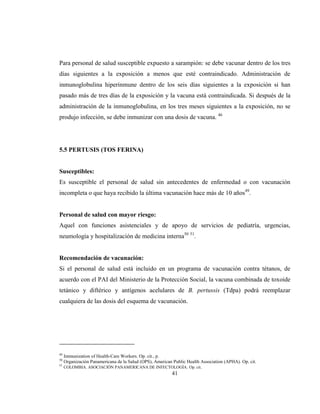 41
Para personal de salud susceptible expuesto a sarampión: se debe vacunar dentro de los tres
días siguientes a la exposición a menos que esté contraindicado. Administración de
inmunoglobulina hiperinmune dentro de los seis días siguientes a la exposición si han
pasado más de tres días de la exposición y la vacuna está contraindicada. Si después de la
administración de la inmunoglobulina, en los tres meses siguientes a la exposición, no se
produjo infección, se debe inmunizar con una dosis de vacuna. 46
5.5 PERTUSIS (TOS FERINA)
Susceptibles:
Es susceptible el personal de salud sin antecedentes de enfermedad o con vacunación
incompleta o que haya recibido la última vacunación hace más de 10 años49
.
Personal de salud con mayor riesgo:
Aquel con funciones asistenciales y de apoyo de servicios de pediatría, urgencias,
neumología y hospitalización de medicina interna50 51
.
Recomendación de vacunación:
Si el personal de salud está incluido en un programa de vacunación contra tétanos, de
acuerdo con el PAI del Ministerio de la Protección Social, la vacuna combinada de toxoide
tetánico y diftérico y antígenos acelulares de B. pertussis (Tdpa) podrá reemplazar
cualquiera de las dosis del esquema de vacunación.
49
Immunization of Health-Care Workers. Op. cit., p.
50
Organización Panamericana de la Salud (OPS), American Public Health Association (APHA). Op. cit.
51
COLOMBIA. ASOCIACIÓN PANAMERICANA DE INFECTOLOGÍA. Op. cit.
 