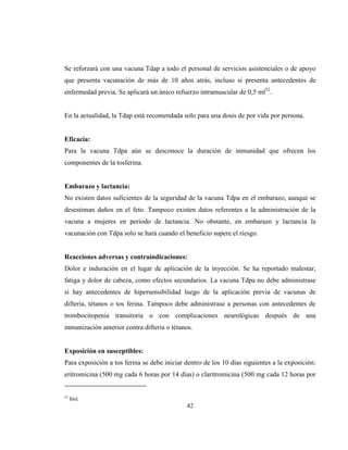 42
Se reforzará con una vacuna Tdap a todo el personal de servicios asistenciales o de apoyo
que presenta vacunación de más de 10 años atrás, incluso si presenta antecedentes de
enfermedad previa. Se aplicará un único refuerzo intramuscular de 0,5 ml52
.
En la actualidad, la Tdap está recomendada solo para una dosis de por vida por persona.
Eficacia:
Para la vacuna Tdpa aún se desconoce la duración de inmunidad que ofrecen los
componentes de la tosferina.
Embarazo y lactancia:
No existen datos suficientes de la seguridad de la vacuna Tdpa en el embarazo, aunque se
desestiman daños en el feto. Tampoco existen datos referentes a la administración de la
vacuna a mujeres en periodo de lactancia. No obstante, en embarazo y lactancia la
vacunación con Tdpa solo se hará cuando el beneficio supere el riesgo.
Reacciones adversas y contraindicaciones:
Dolor e induración en el lugar de aplicación de la inyección. Se ha reportado malestar,
fatiga y dolor de cabeza, como efectos secundarios. La vacuna Tdpa no debe administrase
si hay antecedentes de hipersensibilidad luego de la aplicación previa de vacunas de
difteria, tétanos o tos ferina. Tampoco debe administrase a personas con antecedentes de
trombocitopenia transitoria o con complicaciones neurológicas después de una
inmunización anterior contra difteria o tétanos.
Exposición en susceptibles:
Para exposición a tos ferina se debe iniciar dentro de los 10 días siguientes a la exposición:
eritromicina (500 mg cada 6 horas por 14 días) o claritromicina (500 mg cada 12 horas por
52
Ibid.
 