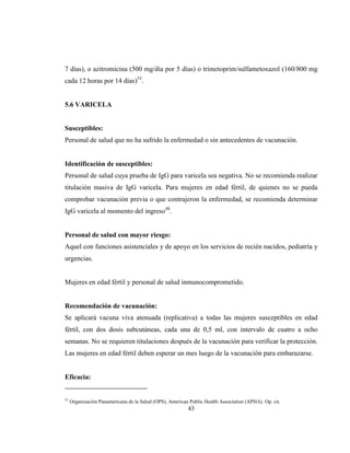 43
7 días), o azitromicina (500 mg/día por 5 días) o trimetoprim/sulfametoxazol (160/800 mg
cada 12 horas por 14 días)53
.
5.6 VARICELA
Susceptibles:
Personal de salud que no ha sufrido la enfermedad o sin antecedentes de vacunación.
Identificación de susceptibles:
Personal de salud cuya prueba de IgG para varicela sea negativa. No se recomienda realizar
titulación masiva de IgG varicela. Para mujeres en edad fértil, de quienes no se pueda
comprobar vacunación previa o que contrajeron la enfermedad, se recomienda determinar
IgG varicela al momento del ingreso48
.
Personal de salud con mayor riesgo:
Aquel con funciones asistenciales y de apoyo en los servicios de recién nacidos, pediatría y
urgencias.
Mujeres en edad fértil y personal de salud inmunocomprometido.
Recomendación de vacunación:
Se aplicará vacuna viva atenuada (replicativa) a todas las mujeres susceptibles en edad
fértil, con dos dosis subcutáneas, cada una de 0,5 ml, con intervalo de cuatro a ocho
semanas. No se requieren titulaciones después de la vacunación para verificar la protección.
Las mujeres en edad fértil deben esperar un mes luego de la vacunación para embarazarse.
Eficacia:
53
Organización Panamericana de la Salud (OPS), American Public Health Association (APHA). Op. cit.
 