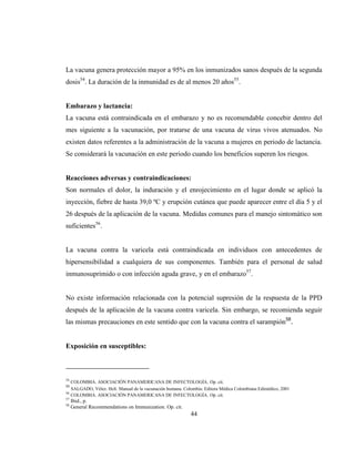 44
La vacuna genera protección mayor a 95% en los inmunizados sanos después de la segunda
dosis54
. La duración de la inmunidad es de al menos 20 años55
.
Embarazo y lactancia:
La vacuna está contraindicada en el embarazo y no es recomendable concebir dentro del
mes siguiente a la vacunación, por tratarse de una vacuna de virus vivos atenuados. No
existen datos referentes a la administración de la vacuna a mujeres en periodo de lactancia.
Se considerará la vacunación en este periodo cuando los beneficios superen los riesgos.
Reacciones adversas y contraindicaciones:
Son normales el dolor, la induración y el enrojecimiento en el lugar donde se aplicó la
inyección, fiebre de hasta 39,0 ºC y erupción cutánea que puede aparecer entre el día 5 y el
26 después de la aplicación de la vacuna. Medidas comunes para el manejo sintomático son
suficientes56
.
La vacuna contra la varicela está contraindicada en individuos con antecedentes de
hipersensibilidad a cualquiera de sus componentes. También para el personal de salud
inmunosuprimido o con infección aguda grave, y en el embarazo57
.
No existe información relacionada con la potencial supresión de la respuesta de la PPD
después de la aplicación de la vacuna contra varicela. Sin embargo, se recomienda seguir
las mismas precauciones en este sentido que con la vacuna contra el sarampión58
.
Exposición en susceptibles:
54
COLOMBIA. ASOCIACIÓN PANAMERICANA DE INFECTOLOGÍA. Op. cit.
55
SALGADO, Vélez. Helí. Manual de la vacunación humana. Colombia: Editora Médica Colombiana Edimédico, 2001
56
COLOMBIA. ASOCIACIÓN PANAMERICANA DE INFECTOLOGÍA. Op. cit.
57
Ibid., p.
58
General Recommendations on Immunization. Op. cit.
 