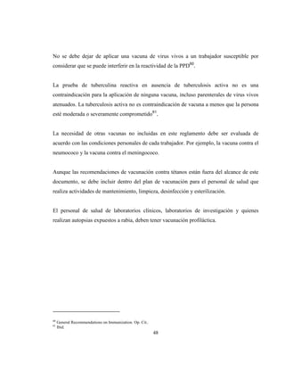 48
No se debe dejar de aplicar una vacuna de virus vivos a un trabajador susceptible por
considerar que se puede interferir en la reactividad de la PPD60
.
La prueba de tuberculina reactiva en ausencia de tuberculosis activa no es una
contraindicación para la aplicación de ninguna vacuna, incluso parenterales de virus vivos
atenuados. La tuberculosis activa no es contraindicación de vacuna a menos que la persona
esté moderada o severamente comprometido61
.
La necesidad de otras vacunas no incluidas en este reglamento debe ser evaluada de
acuerdo con las condiciones personales de cada trabajador. Por ejemplo, la vacuna contra el
neumococo y la vacuna contra el meningococo.
Aunque las recomendaciones de vacunación contra tétanos están fuera del alcance de este
documento, se debe incluir dentro del plan de vacunación para el personal de salud que
realiza actividades de mantenimiento, limpieza, desinfección y esterilización.
El personal de salud de laboratorios clínicos, laboratorios de investigación y quienes
realizan autopsias expuestos a rabia, deben tener vacunación profiláctica.
60
General Recommendations on Immunization. Op. Cit..
61
Ibid.
 