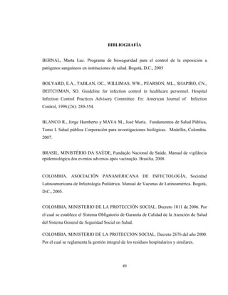 49
BIBLIOGRAFÍA
BERNAL, Marta Luz. Programa de bioseguridad para el control de la exposición a
patógenos sanguíneos en instituciones de salud. Bogotá, D.C., 2005
BOLYARD, E.A., TABLAN, OC., WILLIMAS, WW., PEARSON, ML., SHAPIRO, CN.,
DEITCHMAN, SD. Guideline for infection control in healthcare personnel. Hospital
Infection Control Practices Advisory Committee. En: American Journal of Infection
Control, 1998;(26): 289-354.
BLANCO R., Jorge Humberto y MAYA M., José María. Fundamentos de Salud Pública,
Tomo I. Salud pública Corporación para investigaciones biológicas. Medellín, Colombia.
2007.
BRASIL. MINISTÉRIO DA SAÚDE, Fundação Nacional de Saúde. Manual de vigilância
epidemiológica dos eventos adversos após vacinação. Brasilia, 2008.
COLOMBIA. ASOCIACIÓN PANAMERICANA DE INFECTOLOGÍA, Sociedad
Latinoamericana de Infectología Pediátrica. Manual de Vacunas de Latinoamérica. Bogotá,
D.C., 2005.
COLOMBIA. MINISTERIO DE LA PROTECCIÓN SOCIAL. Decreto 1011 de 2006. Por
el cual se establece el Sistema Obligatorio de Garantía de Calidad de la Atención de Salud
del Sistema General de Seguridad Social en Salud.
COLOMBIA. MINISTERIO DE LA PROTECCION SOCIAL. Decreto 2676 del año 2000.
Por el cual se reglamenta la gestión integral de los residuos hospitalarios y similares.
 