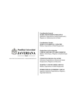 Coordinación General
MABEL ROCÍO HERNÁNDEZ DÍAZ
Optómetra, Especialista en Salud Ocupacional y
Magíster en Administración de Salud.
Coordinadora Técnica
MARTA LUZ BERNAL CAMACHO
Médica, Especialista en Salud Ocupacional.
Equipo Base de Investigación
CARLOS ARTURO ÁLVAREZ MORENO
Médico, Infectólogo y Magíster en Epidemiología
Clínica.
CONSUELO GRANJA PALACIOS
Enfermera, Especialista en Gerencia de Salud
Ocupacional y Magíster en Educación.
MARTHA YANETH CORZO ARENAS
Médica, Especialista en Salud Ocupacional.
PEDRO EMILIO GUERRERO VARGAS
Ingeniero industrial, Especialista en Higiene y
Seguridad Industrial.
SUBCENTRO DE SEGURIDAD SOCIAL Y RIESGOS PROFESIONALES
 