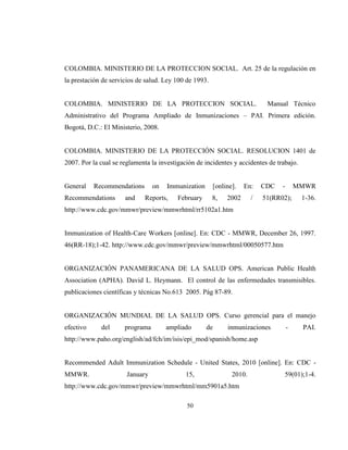 50
COLOMBIA. MINISTERIO DE LA PROTECCION SOCIAL. Art. 25 de la regulación en
la prestación de servicios de salud. Ley 100 de 1993.
COLOMBIA. MINISTERIO DE LA PROTECCION SOCIAL. Manual Técnico
Administrativo del Programa Ampliado de Inmunizaciones – PAI. Primera edición.
Bogotá, D.C.: El Ministerio, 2008.
COLOMBIA. MINISTERIO DE LA PROTECCIÓN SOCIAL. RESOLUCION 1401 de
2007. Por la cual se reglamenta la investigación de incidentes y accidentes de trabajo.
General Recommendations on Immunization [online]. En: CDC - MMWR
Recommendations and Reports, February 8, 2002 / 51(RR02); 1-36.
http://www.cdc.gov/mmwr/preview/mmwrhtml/rr5102a1.htm
Immunization of Health-Care Workers [online]. En: CDC - MMWR, December 26, 1997.
46(RR-18);1-42. http://www.cdc.gov/mmwr/preview/mmwrhtml/00050577.htm
ORGANIZACIÓN PANAMERICANA DE LA SALUD OPS. American Public Health
Association (APHA). David L. Heymann. El control de las enfermedades transmisibles.
publicaciones científicas y técnicas No.613 2005. Pág 87-89.
ORGANIZACIÓN MUNDIAL DE LA SALUD OPS. Curso gerencial para el manejo
efectivo del programa ampliado de inmunizaciones - PAI.
http://www.paho.org/english/ad/fch/im/isis/epi_mod/spanish/home.asp
Recommended Adult Immunization Schedule - United States, 2010 [online]. En: CDC -
MMWR. January 15, 2010. 59(01);1-4.
http://www.cdc.gov/mmwr/preview/mmwrhtml/mm5901a5.htm
 