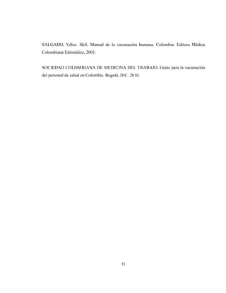 51
SALGADO, Vélez. Helí. Manual de la vacunación humana. Colombia: Editora Médica
Colombiana Edimédico, 2001.
SOCIEDAD COLOMBIANA DE MEDICINA DEL TRABAJO. Guías para la vacunación
del personal de salud en Colombia. Bogotá, D.C. 2010.
 