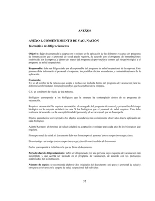 52
ANEXOS
ANEXO 1. CONSENTIMIENTO DE VACUNACIÓN
Instructivo de diligenciamiento
Objetivo: dejar documentada la aceptación o rechazo de la aplicación de las diferentes vacunas del programa
de inmunización que el personal de salud puede requerir, de acuerdo con el programa de inmunizaciones
establecido por la empresa, y dentro del marco del programa de prevención y control del riesgo biológico y el
programa de salud ocupacional.
Responsable: debe ser diligenciado por el responsable del programa de salud ocupacional de la empresa. Esta
persona debe informarle al personal el esquema, los posibles efectos secundarios y contraindicaciones de la
aplicación.
Contenido:
Yo: es el nombre de la persona que acepta o rechaza ser incluida dentro del programa de vacunación para las
diferentes enfermedades inmunoprevenibles que ha establecido la empresa.
C.C: es el número de cédula de esa persona.
Biológico: corresponde a los biológicos que la empresa ha contemplado dentro de su programa de
vacunación.
Requiere vacunación/No requiere vacunación: el encargado del programa de control y prevención del riesgo
biológico en la empresa señalará con una X los biológicos que el personal de salud requiere. Esto debe
realizarse de acuerdo con la susceptibilidad del personal y el servicio en el que se desempeña.
Efectos secundarios: corresponde a los efectos secundarios más comúnmente observados tras la aplicación de
cada biológico.
Acepto/Rechazo: el personal de salud señalará su aceptación o rechazo para cada uno de los biológicos que
requiere.
Firma personal de salud: el documento debe ser firmado por el personal con su respectivo cargo y área.
Firma testigo: un testigo con su respectivo cargo y área firmará también el documento.
Fecha: corresponde a la fecha en la que se firma el documento.
Periodicidad de diligenciamiento: debe ser diligenciado por una persona cuyo esquema de vacunación está
incompleto y que acepta ser incluido en el programa de vacunación, de acuerdo con los protocolos
establecidos por la institución.
Número de copias: se recomienda elaborar dos originales del documento: uno para el personal de salud y
otro para archivarse en la carpeta de salud ocupacional del individuo.
 