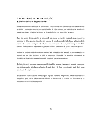 54
ANEXO 2. REGISTRO DE VACUNACIÓN
Recomendaciones de diligenciamiento
Se presentan algunos formatos de registro para centros de vacunación que son contratados por sus
servicios y para empresas prestadoras de servicios de salud humana que desarrollan las actividades
de vacunación del programa de control de riesgo biológico con sus propios recursos.
Para los centros de vacunación se recomienda que exista un registro para cada empresa que los
contrata. Se debe registrar el nombre del personal de salud vacunado, la fecha de aplicación de la
vacuna, la vacuna o biológico aplicado, la dosis del esquema, la casa productora y el lote de la
vacuna. Para constancia debe firmar el personal de salud con número de cédula para cada aplicada.
Cuando la vacunación se realiza directamente por la empresa con personal de salud expuesto se
sugiere que para cada biológico se tenga un registro de vacunación. Se presentan tres modelos de
formatos, según el número de dosis de cada biológico: tres, dos y una dosis.
Debe registrase el nombre y documento de identidad del personal vacunado, el área y el cargo en el
que se desempeña, la fecha de aplicación de cada dosis y la firma respectiva por cada dosis como
constancia de la aplicación.
Los formatos además de estar impresos para registrar las firmas del personal, deben estar en medio
magnético para llevar actualizado el registro de vacunación y facilitar las estadísticas y la
realización de indicadores de gestión.
 
