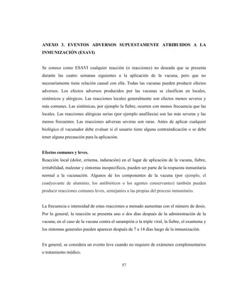 57
ANEXO 3. EVENTOS ADVERSOS SUPUESTAMENTE ATRIBUIDOS A LA
INMUNIZACIÓN (ESAVI)
Se conoce como ESAVI cualquier reacción (o reacciones) no deseada que se presenta
durante las cuatro semanas siguientes a la aplicación de la vacuna, pero que no
necesariamente tiene relación causal con ella. Todas las vacunas pueden producir efectos
adversos. Los efectos adversos producidos por las vacunas se clasifican en locales,
sistémicos y alérgicos. Las reacciones locales generalmente son efectos menos severos y
más comunes. Las sistémicas, por ejemplo la fiebre, ocurren con menos frecuencia que las
locales. Las reacciones alérgicas serias (por ejemplo anafilaxia) son las más severas y las
menos frecuentes. Las reacciones adversas severas son raras. Antes de aplicar cualquier
biológico el vacunador debe evaluar si el usuario tiene alguna contraindicación o se debe
tener alguna precaución para la aplicación.
Efectos comunes y leves.
Reacción local (dolor, eritema, induración) en el lugar de aplicación de la vacuna, fiebre,
irritabilidad, malestar y síntomas inespecíficos, pueden ser parte de la respuesta inmunitaria
normal a la vacunación. Algunos de los componentes de la vacuna (por ejemplo, el
coadyuvante de aluminio, los antibióticos o los agentes conservantes) también pueden
producir reacciones comunes leves, semejantes a las propias del proceso inmunitario.
La frecuencia e intensidad de estas reacciones a menudo aumentan con el número de dosis.
Por lo general, la reacción se presenta uno o dos días después de la administración de la
vacuna; en el caso de la vacuna contra el sarampión o la triple viral, la fiebre, el exantema y
los síntomas generales pueden aparecer después de 7 a 14 días luego de la inmunización.
En general, se considera un evento leve cuando no requiere de exámenes complementarios
o tratamiento médico.
 