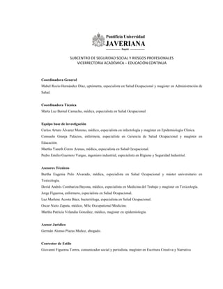 SUBCENTRO DE SEGURIDAD SOCIAL Y RIESGOS PROFESIONALES
VICERRECTORIA ACADÉMICA – EDUCACIÓN CONTINUA
Coordinadora General
Mabel Rocío Hernández Díaz, optómetra, especialista en Salud Ocupacional y magíster en Administración de
Salud.
Coordinadora Técnica
Marta Luz Bernal Camacho, médica, especialista en Salud Ocupacional
Equipo base de investigación
Carlos Arturo Álvarez Moreno, médico, especialista en infectología y magíster en Epidemiología Clínica.
Consuelo Granja Palacios, enfermera, especialista en Gerencia de Salud Ocupacional y magíster en
Educación.
Martha Yaneth Corzo Arenas, médica, especialista en Salud Ocupacional.
Pedro Emilio Guerrero Vargas, ingeniero industrial, especialista en Higiene y Seguridad Industrial.
Asesores Técnicos
Bertha Eugenia Polo Alvarado, médica, especialista en Salud Ocupacional y máster universitario en
Toxicología.
David Andrés Combariza Bayona, médico, especialista en Medicina del Trabajo y magíster en Toxicología.
Jorge Figueroa, enfermero, especialista en Salud Ocupacional.
Luz Marlene Acosta Báez, bacterióloga, especialista en Salud Ocupacional.
Oscar Nieto Zapata, médico, MSc Occupational Medicine.
Martha Patricia Velandia González, médico, magister en epidemiología.
Asesor Jurídico
Germán Alonso Plazas Muñoz, abogado.
Corrector de Estilo
Giovanni Figueroa Torres, comunicador social y periodista, magíster en Escritura Creativa y Narrativa
 