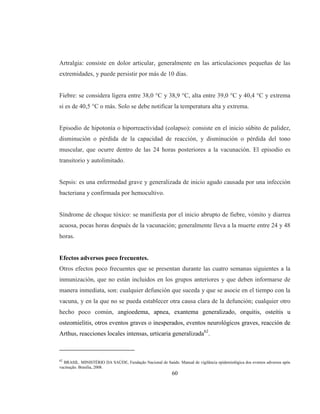 60
Artralgia: consiste en dolor articular, generalmente en las articulaciones pequeñas de las
extremidades, y puede persistir por más de 10 días.
Fiebre: se considera ligera entre 38,0 °C y 38,9 °C, alta entre 39,0 °C y 40,4 °C y extrema
si es de 40,5 °C o más. Solo se debe notificar la temperatura alta y extrema.
Episodio de hipotonía o hiporreactividad (colapso): consiste en el inicio súbito de palidez,
disminución o pérdida de la capacidad de reacción, y disminución o pérdida del tono
muscular, que ocurre dentro de las 24 horas posteriores a la vacunación. El episodio es
transitorio y autolimitado.
Sepsis: es una enfermedad grave y generalizada de inicio agudo causada por una infección
bacteriana y confirmada por hemocultivo.
Síndrome de choque tóxico: se manifiesta por el inicio abrupto de fiebre, vómito y diarrea
acuosa, pocas horas después de la vacunación; generalmente lleva a la muerte entre 24 y 48
horas.
Efectos adversos poco frecuentes.
Otros efectos poco frecuentes que se presentan durante las cuatro semanas siguientes a la
inmunización, que no están incluidos en los grupos anteriores y que deben informarse de
manera inmediata, son: cualquier defunción que suceda y que se asocie en el tiempo con la
vacuna, y en la que no se pueda establecer otra causa clara de la defunción; cualquier otro
hecho poco común, angioedema, apnea, exantema generalizado, orquitis, osteítis u
osteomielitis, otros eventos graves o inesperados, eventos neurológicos graves, reacción de
Arthus, reacciones locales intensas, urticaria generalizada62
.
62
BRASIL. MINISTÉRIO DA SAÚDE, Fundação Nacional de Saúde. Manual de vigilância epidemiológica dos eventos adversos após
vacinação. Brasilia, 2008.
 