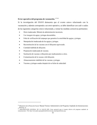 61
Error operativo del programa de vacunación. 63 64
Si la investigación del ESAVI demuestra que el evento estuvo relacionado con la
vacunación y además corresponde a un error operativo, se debe identificar con cuál o cuáles
de las siguientes categorías estuvo relacionado, y tomar las medidas correctivas pertinentes:
Dosis inadecuada. Método de administración incorrecta.
Uso inseguro de aguja y jeringas descartables.
Falta de verificación del empaque que garantice la esterilidad de agujas y jeringas.
Manipulación inadecuada de las agujas y jeringas.
Reconstitución de las vacunas con el diluyente equivocado.
Cantidad indebida de diluyente.
Preparación inadecuada de vacunas.
Sustitución de vacunas o diluyentes por medicamentos u otros.
Contaminación de la vacuna o del diluyente.
Almacenamiento indebido de las vacunas y jeringas.
Vacunas y jeringas usadas después de su fecha de caducidad.
63
Ministerio de la Protección Social. Manual Técnico Administrativo del Programa Ampliado de Inmunizaciones
– PAI Op. cit.
64
ORGANIZACIÓN MUNDIAL DE LA SALUD OPS. Curso gerencial para el manejo efectivo del programa ampliado de
inmunizaciones - PAI. http://www.paho.org/english/ad/fch/im/isis/epi_mod/spanish/home.asp.
 