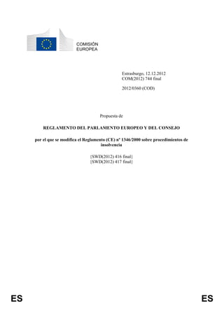COMISIÓN
                          EUROPEA




                                                 Estrasburgo, 12.12.2012
                                                 COM(2012) 744 final

                                                 2012/0360 (COD)




                                      Propuesta de

         REGLAMENTO DEL PARLAMENTO EUROPEO Y DEL CONSEJO

     por el que se modifica el Reglamento (CE) nº 1346/2000 sobre procedimientos de
                                       insolvencia

                                {SWD(2012) 416 final}
                                {SWD(2012) 417 final}




ES                                                                                    ES
 