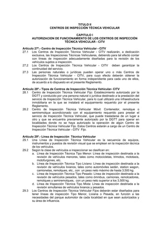 TITULO II
CENTROS DE INSPECCIÓN TÉCNICA VEHICULAR
CAPITULO I
AUTORIZACION DE FUNCIONAMIENTO DE LOS CENTROS DE INSPECCIÓN
TÉCNICA VEHICULAR - CITV
Artículo 27º.- Centro de Inspección Técnica Vehicular - CITV
27.1 Los Centros de Inspección Técnica Vehicular - CITV realizarán, a dedicación
exclusiva, las Inspecciones Técnicas Vehiculares, debiendo para tal efecto contar
con líneas de inspección adecuadamente diseñadas para la revisión de los
vehículos sujetos a inspección.
27.2 Los Centros de Inspección Técnica Vehicular - CITV deben garantizar la
continuidad del servicio.
27.3 Las personas naturales o jurídicas pueden operar uno o más Centros de
Inspección Técnica Vehicular - CITV, para cuyo efecto deberán obtener la
autorización de funcionamiento en forma independiente para cada uno de ellos,
de acuerdo a lo dispuesto en el presente Reglamento.
Artículo 28º.- Tipos de Centros de Inspección Técnica Vehicular- CITV
28.1 Centro de Inspección Técnica Vehicular Fijo: Establecimiento autorizado por la
DGTT y conducido por una persona natural o jurídica destinado a la prestación del
servicio de Inspección Técnica Vehicular, para lo cual utilizará una infraestructura
inmobiliaria en la que se instalará el equipamiento requerido por el presente
Reglamento.
28.2 Centro de Inspección Técnica Vehicular Móvil: Contenedor, remolque o
semiremolque acondicionado con el equipamiento requerido para prestar el
servicio de Inspección Técnica Vehicular, que puede trasladarse de un lugar a
otro y que se encuentra previamente autorizado por la DGTT para operar en
localidades donde no se haya autorizado la operación de algún Centro de
Inspección Técnica Vehicular Fijo. Estos Centros estarán a cargo de un Centro de
Inspección Técnica Vehicular - CITV Fijo.
Artículo 29º.- Línea de Inspección Técnica Vehicular
29.1 Una Línea de Inspección Técnica Vehicular es la secuencia de equipos,
instrumentos y puestos de revisión visual que se emplean en la inspección técnica
de los vehículos.
29.2 Según la clase de vehículos a inspeccionar se clasifican en:
a. Línea de Inspección Técnica Tipo Menor: Línea de inspección destinada a la
revisión de vehículos menores, tales como motocicletas, trimotos, mototaxis,
motofurgones, etc.
b. Línea de Inspección Técnica Tipo Liviano: Línea de inspección destinada a la
revisión de vehículos livianos, tales como automóviles sedán, station wagon,
camionetas, remolques, etc., con un peso neto máximo de hasta 3,500 kg.
c. Línea de Inspección Técnica Tipo Pesado: Línea de inspección destinada a la
revisión de vehículos pesados, tales como ómnibus, camiones, remolcadores,
remolques y semiremolques, con un peso neto superior a los 3,500 kg.
d. Línea de Inspección Técnica Tipo Mixta: Línea de inspección destinada a la
revisión simultanea de vehículos livianos y pesados.
29.3 Los Centros de Inspección Técnica Vehicular Fijos deberán estar diseñados para
tener líneas de inspección Tipo Menor, Liviana o Pesada, en función a las
necesidades del parque automotor de cada localidad en que sean autorizados y
su área de influencia.
 