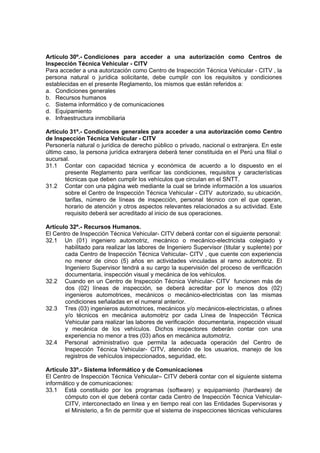 Artículo 30º.- Condiciones para acceder a una autorización como Centros de
Inspección Técnica Vehicular - CITV
Para acceder a una autorización como Centro de Inspección Técnica Vehicular - CITV , la
persona natural o jurídica solicitante, debe cumplir con los requisitos y condiciones
establecidas en el presente Reglamento, los mismos que están referidos a:
a. Condiciones generales
b. Recursos humanos
c. Sistema informático y de comunicaciones
d. Equipamiento
e. Infraestructura inmobiliaria
Artículo 31º.- Condiciones generales para acceder a una autorización como Centro
de Inspección Técnica Vehicular - CITV
Personería natural o jurídica de derecho público o privado, nacional o extranjera. En este
último caso, la persona jurídica extranjera deberá tener constituida en el Perú una filial o
sucursal.
31.1 Contar con capacidad técnica y económica de acuerdo a lo dispuesto en el
presente Reglamento para verificar las condiciones, requisitos y características
técnicas que deben cumplir los vehículos que circulan en el SNTT.
31.2 Contar con una página web mediante la cual se brinde información a los usuarios
sobre el Centro de Inspección Técnica Vehicular - CITV autorizado, su ubicación,
tarifas, número de líneas de inspección, personal técnico con el que operan,
horario de atención y otros aspectos relevantes relacionados a su actividad. Este
requisito deberá ser acreditado al inicio de sus operaciones.
Artículo 32º.- Recursos Humanos.
El Centro de Inspección Técnica Vehicular- CITV deberá contar con el siguiente personal:
32.1 Un (01) ingeniero automotriz, mecánico o mecánico-electricista colegiado y
habilitado para realizar las labores de Ingeniero Supervisor (titular y suplente) por
cada Centro de Inspección Técnica Vehicular- CITV , que cuente con experiencia
no menor de cinco (5) años en actividades vinculadas al ramo automotriz. El
Ingeniero Supervisor tendrá a su cargo la supervisión del proceso de verificación
documentaria, inspección visual y mecánica de los vehículos.
32.2 Cuando en un Centro de Inspección Técnica Vehicular- CITV funcionen más de
dos (02) líneas de inspección, se deberá acreditar por lo menos dos (02)
ingenieros automotrices, mecánicos o mecánico-electricistas con las mismas
condiciones señaladas en el numeral anterior.
32.3 Tres (03) ingenieros automotrices, mecánicos y/o mecánicos-electricistas, o afines
y/o técnicos en mecánica automotriz por cada Línea de Inspección Técnica
Vehicular para realizar las labores de verificación documentaria, inspección visual
y mecánica de los vehículos. Dichos inspectores deberán contar con una
experiencia no menor a tres (03) años en mecánica automotriz.
32.4 Personal administrativo que permita la adecuada operación del Centro de
Inspección Técnica Vehicular- CITV, atención de los usuarios, manejo de los
registros de vehículos inspeccionados, seguridad, etc.
Artículo 33º.- Sistema Informático y de Comunicaciones
El Centro de Inspección Técnica Vehicular– CITV deberá contar con el siguiente sistema
informático y de comunicaciones:
33.1 Está constituido por los programas (software) y equipamiento (hardware) de
cómputo con el que deberá contar cada Centro de Inspección Técnica Vehicular-
CITV, interconectado en línea y en tiempo real con las Entidades Supervisoras y
el Ministerio, a fin de permitir que el sistema de inspecciones técnicas vehiculares
 