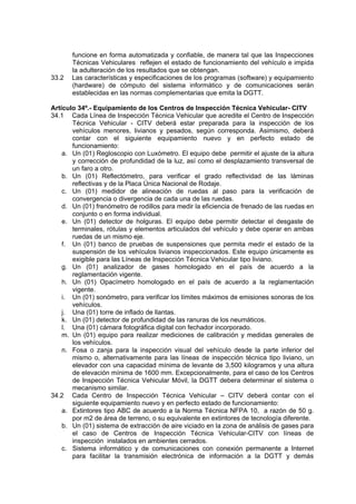funcione en forma automatizada y confiable, de manera tal que las Inspecciones
Técnicas Vehiculares reflejen el estado de funcionamiento del vehículo e impida
la adulteración de los resultados que se obtengan.
33.2 Las características y especificaciones de los programas (software) y equipamiento
(hardware) de cómputo del sistema informático y de comunicaciones serán
establecidas en las normas complementarias que emita la DGTT.
Artículo 34º.- Equipamiento de los Centros de Inspección Técnica Vehicular- CITV
34.1 Cada Línea de Inspección Técnica Vehicular que acredite el Centro de Inspección
Técnica Vehicular - CITV deberá estar preparada para la inspección de los
vehículos menores, livianos y pesados, según corresponda. Asimismo, deberá
contar con el siguiente equipamiento nuevo y en perfecto estado de
funcionamiento:
a. Un (01) Regloscopio con Luxómetro. El equipo debe permitir el ajuste de la altura
y corrección de profundidad de la luz, así como el desplazamiento transversal de
un faro a otro.
b. Un (01) Reflectómetro, para verificar el grado reflectividad de las láminas
reflectivas y de la Placa Única Nacional de Rodaje.
c. Un (01) medidor de alineación de ruedas al paso para la verificación de
convergencia o divergencia de cada una de las ruedas.
d. Un (01) frenómetro de rodillos para medir la eficiencia de frenado de las ruedas en
conjunto o en forma individual.
e. Un (01) detector de holguras. El equipo debe permitir detectar el desgaste de
terminales, rótulas y elementos articulados del vehículo y debe operar en ambas
ruedas de un mismo eje.
f. Un (01) banco de pruebas de suspensiones que permita medir el estado de la
suspensión de los vehículos livianos inspeccionados. Este equipo únicamente es
exigible para las Líneas de Inspección Técnica Vehicular tipo liviano.
g. Un (01) analizador de gases homologado en el país de acuerdo a la
reglamentación vigente.
h. Un (01) Opacímetro homologado en el país de acuerdo a la reglamentación
vigente.
i. Un (01) sonómetro, para verificar los límites máximos de emisiones sonoras de los
vehículos.
j. Una (01) torre de inflado de llantas.
k. Un (01) detector de profundidad de las ranuras de los neumáticos.
l. Una (01) cámara fotográfica digital con fechador incorporado.
m. Un (01) equipo para realizar mediciones de calibración y medidas generales de
los vehículos.
n. Fosa o zanja para la inspección visual del vehículo desde la parte inferior del
mismo o, alternativamente para las líneas de inspección técnica tipo liviano, un
elevador con una capacidad mínima de levante de 3,500 kilogramos y una altura
de elevación mínima de 1600 mm. Excepcionalmente, para el caso de los Centros
de Inspección Técnica Vehicular Móvil, la DGTT debera determinar el sistema o
mecanismo similar.
34.2 Cada Centro de Inspección Técnica Vehicular – CITV deberá contar con el
siguiente equipamiento nuevo y en perfecto estado de funcionamiento:
a. Extintores tipo ABC de acuerdo a la Norma Técnica NFPA 10, a razón de 50 g.
por m2 de área de terreno, o su equivalente en extintores de tecnología diferente.
b. Un (01) sistema de extracción de aire viciado en la zona de análisis de gases para
el caso de Centros de Inspección Técnica Vehicular-CITV con líneas de
inspección instalados en ambientes cerrados.
c. Sistema informático y de comunicaciones con conexión permanente a Internet
para facilitar la transmisión electrónica de información a la DGTT y demás
 