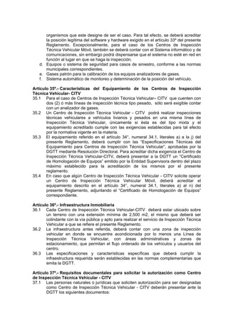 organismos que este designe de ser el caso. Para tal efecto, se deberá acreditar
la posición legítima del software y hardware exigido en el artículo 33º del presente
Reglamento. Excepcionalmente, para el caso de los Centros de Inspección
Técnica Vehicular Móvil, también se deberá contar con el Sistema informático y de
comunicaciones, sin embargo podrá dispensarse que el sistema no esté en red en
función al lugar en que se haga la inspección.
d. Equipos o sistema de seguridad para casos de siniestro, conforme a las normas
municipales correspondientes.
e. Gases patrón para la calibración de los equipos analizadores de gases.
f. Sistema automático de monitoreo y determinación de la posición del vehículo.
Artículo 35º.- Características del Equipamiento de los Centros de Inspección
Técnica Vehicular- CITV
35.1 Para el caso de Centros de Inspección Técnica Vehicular– CITV que cuenten con
dos (2) ó más líneas de inspección técnica tipo pesado, sólo será exigible contar
con un analizador de gases.
35.2 Un Centro de Inspección Técnica Vehicular - CITV podrá realizar inspecciones
técnicas vehiculares a vehículos livianos y pesados en una misma línea de
Inspección Técnica Vehicular, únicamente si ésta es del tipo mixta y el
equipamiento acreditado cumple con las exigencias establecidas para tal efecto
por la normativa vigente en la materia.
35.3 El equipamiento referido en el artículo 34°, numeral 34.1, literales a) a la j) del
presente Reglamento, deberá cumplir con las “Especificaciones Técnicas del
Equipamiento para Centros de Inspección Técnica Vehicular”, aprobadas por la
DGTT mediante Resolución Directoral. Para acreditar dicha exigencia el Centro de
Inspección Técnica Vehicular-CITV, deberá presentar a la DGTT un “Certificado
de Homologación de Equipos” emitido por la Entidad Supervisora dentro del plazo
máximo establecido para la acreditación de los mismos por el presente
reglamento.
35.4 En caso que algún Centro de Inspección Técnica Vehicular - CITV solicite operar
un Centro de Inspección Técnica Vehicular Móvil, deberá acreditar el
equipamiento descrito en el artículo 34°, numeral 34.1, literales a) al n) del
presente Reglamento, adjuntando el “Certificado de Homologación de Equipos”
correspondiente.
Artículo 36º.- Infraestructura Inmobiliaria
36.1 Cada Centro de Inspección Técnica Vehicular-CITV deberá estar ubicado sobre
un terreno con una extensión mínima de 2,500 m2, el mismo que deberá ser
colindante con la vía pública y apto para realizar el servicio de Inspección Técnica
Vehicular a que se refiere el presente Reglamento.
36.2 La infraestructura antes referida, deberá contar con una zona de inspección
vehicular en donde se encuentre acondicionada por lo menos una Línea de
Inspección Técnica Vehicular, con áreas administrativas y zonas de
estacionamiento, que permitan el flujo ordenado de los vehículos y usuarios del
centro.
36.3 Las especificaciones y características específicas que deberá cumplir la
infraestructura requerida serán establecidas en las normas complementarias que
emita la DGTT.
Artículo 37º.- Requisitos documentales para solicitar la autorización como Centro
de Inspección Técnica Vehicular - CITV
37.1 Las personas naturales o jurídicas que soliciten autorización para ser designadas
como Centro de Inspección Técnica Vehicular - CITV deberán presentar ante la
DGTT los siguientes documentos:
 