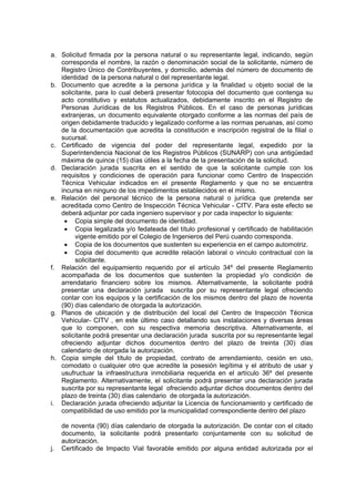 a. Solicitud firmada por la persona natural o su representante legal, indicando, según
corresponda el nombre, la razón o denominación social de la solicitante, número de
Registro Único de Contribuyentes, y domicilio, además del número de documento de
identidad de la persona natural o del representante legal.
b. Documento que acredite a la persona jurídica y la finalidad u objeto social de la
solicitante, para lo cual deberá presentar fotocopia del documento que contenga su
acto constitutivo y estatutos actualizados, debidamente inscrito en el Registro de
Personas Jurídicas de los Registros Públicos. En el caso de personas jurídicas
extranjeras, un documento equivalente otorgado conforme a las normas del país de
origen debidamente traducido y legalizado conforme a las normas peruanas, así como
de la documentación que acredita la constitución e inscripción registral de la filial o
sucursal.
c. Certificado de vigencia del poder del representante legal, expedido por la
Superintendencia Nacional de los Registros Públicos (SUNARP) con una antigüedad
máxima de quince (15) días útiles a la fecha de la presentación de la solicitud.
d. Declaración jurada suscrita en el sentido de que la solicitante cumple con los
requisitos y condiciones de operación para funcionar como Centro de Inspección
Técnica Vehicular indicados en el presente Reglamento y que no se encuentra
incursa en ninguno de los impedimentos establecidos en el mismo.
e. Relación del personal técnico de la persona natural o jurídica que pretenda ser
acreditada como Centro de Inspección Técnica Vehicular - CITV. Para este efecto se
deberá adjuntar por cada ingeniero supervisor y por cada inspector lo siguiente:
• Copia simple del documento de identidad.
• Copia legalizada y/o fedateada del título profesional y certificado de habilitación
vigente emitido por el Colegio de Ingenieros del Perú cuando corresponda.
• Copia de los documentos que sustenten su experiencia en el campo automotriz.
• Copia del documento que acredite relación laboral o vinculo contractual con la
solicitante.
f. Relación del equipamiento requerido por el artículo 34º del presente Reglamento
acompañada de los documentos que sustenten la propiedad y/o condición de
arrendatario financiero sobre los mismos. Alternativamente, la solicitante podrá
presentar una declaración jurada suscrita por su representante legal ofreciendo
contar con los equipos y la certificación de los mismos dentro del plazo de noventa
(90) días calendario de otorgada la autorización.
g. Planos de ubicación y de distribución del local del Centro de Inspección Técnica
Vehicular- CITV , en este último caso detallando sus instalaciones y diversas áreas
que lo componen, con su respectiva memoria descriptiva. Alternativamente, el
solicitante podrá presentar una declaración jurada suscrita por su representante legal
ofreciendo adjuntar dichos documentos dentro del plazo de treinta (30) días
calendario de otorgada la autorización.
h. Copia simple del título de propiedad, contrato de arrendamiento, cesión en uso,
comodato o cualquier otro que acredite la posesión legítima y el atributo de usar y
usufructuar la infraestructura inmobiliaria requerida en el artículo 36º del presente
Reglamento. Alternativamente, el solicitante podrá presentar una declaración jurada
suscrita por su representante legal ofreciendo adjuntar dichos documentos dentro del
plazo de treinta (30) días calendario de otorgada la autorización.
i. Declaración jurada ofreciendo adjuntar la Licencia de funcionamiento y certificado de
compatibilidad de uso emitido por la municipalidad correspondiente dentro del plazo
de noventa (90) días calendario de otorgada la autorización. De contar con el citado
documento, la solicitante podrá presentarlo conjuntamente con su solicitud de
autorización.
j. Certificado de Impacto Vial favorable emitido por alguna entidad autorizada por el
 