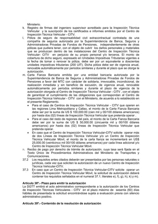 Ministerio.
k. Registro de firmas del ingeniero supervisor acreditado para la Inspección Técnica
Vehicular y la suscripción de los certificados e informes emitidos por el Centro de
Inspección Técnica Vehicular - CITV.
l. Póliza de seguro de responsabilidad civil extracontractual contratada de una
compañía de seguros autorizada por la Superintendencia de Banca, Seguros y
Administradoras Privadas de Fondos de Pensiones, independientemente de otras
pólizas que pudiera tener, con el objeto de cubrir los daños personales y materiales
que se produzcan dentro de las instalaciones del Centro de Inspección Técnica
Vehicular- CITV en perjuicio de su propio personal y/o terceros. El monto de
cobertura de dicho seguro, expresado en Unidades Impositivas Tributarias vigentes a
la fecha de tomar o renovar la póliza, debe ser por un equivalente a doscientas
unidades impositivas tributarias (200 UIT). Dicha póliza debe ser de vigencia anual,
renovable automáticamente por periodos similares y durante el plazo que se otorga la
autorización.
m. Carta Fianza Bancaria emitida por una entidad bancaria autorizada por la
Superintendencia de Banca de Seguros y Administradoras Privadas de Fondos de
Pensiones a favor del MTC con carácter de solidaria, irrevocable, incondicional, de
realización inmediata y sin beneficio de excusión, de vigencia anual, renovable
automáticamente por periodos similares y durante el plazo de vigencia de la
autorización otorgada al Centro de Inspección Técnica Vehicular - CITV , con el objeto
de garantizar el cumplimiento de las obligaciones que correspondan al Centro de
Inspección Técnica Vehicular - CITV con el Ministerio, de acuerdo a lo establecido en
el presente Reglamento.
• Para el caso de Centros de Inspección Técnica Vehicular - CITV que operen en
las regiones Lima Metropolitana y Callao, el monto de la Carta Fianza Bancaria
debe ser por la suma de US $ 100,000.00 (cien mil y 00/100 dólares americanos)
por hasta dos (02) líneas de Inspección Técnica Vehicular que pretenda operar .
• Para el caso del resto de regiones del país, el monto de la Carta Fianza Bancaria
debe ser por la suma de US $ 50,000.00 (cincuenta mil y 00/100 dólares
americanos) por hasta dos (02) líneas de Inspección Técnica Vehicular que
pretenda operar.
• En caso que el Centro de Inspección Técnica Vehicular-CITV solicite operar más
de dos Líneas de Inspección Técnica Vehicular y/o un Centro de Inspección
Técnica Vehicular Móvil, el monto de la carta fianza se incrementará en US$
25,000.00 (veinticinco mil 00/100 dólares americanos) por cada línea adicional y/o
Centro de Inspección Técnica Vehicular Móvil.
n. Recibo de pago por derecho de trámite de autorización, cuya tasa será fijada en el
Texto Único de Procedimientos Administrativos del Ministerio de Transportes y
Comunicaciones.
37.2 Los requisitos antes citados deberán ser presentados por las personas naturales o
jurídicas, cada vez que soliciten la autorización de un nuevo Centro de Inspección
Técnica Vehicular-CITV.
37.3 En caso que un Centro de Inspección Técnica Vehicular-CITV solicite operar un
Centro de Inspección Técnica Vehicular Móvil, la solicitud de autorización deberá
contener los requisitos señalados en el numeral 37.1, literales e), f), g), h), k) y m).
Artículo 38º.- Plazo para emitir la autorización
La DGTT emitirá el acto administrativo correspondiente a la autorización de los Centros
de Inspección Técnicas Vehiculares - CITV en el plazo máximo de sesenta (60) días
hábiles de presentada la solicitud encontrándose sujeta a evaluación previa con silencio
administrativo positivo.
Artículo 39º.- Contenido de la resolución de autorización
 