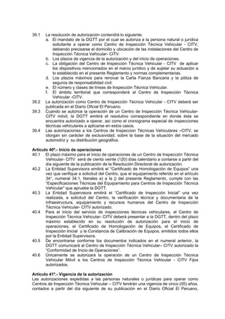 39.1 La resolución de autorización contendrá lo siguiente:
a. El mandato de la DGTT por el cual se autoriza a la persona natural o jurídica
solicitante a operar como Centro de Inspección Técnica Vehicular - CITV,
debiendo precisarse el domicilio y ubicación de las instalaciones del Centro de
Inspección Técnica Vehicular- CITV.
b. Los plazos de vigencia de la autorización y del inicio de operaciones.
c. La obligación del Centro de Inspección Técnica Vehicular - CITV de aplicar
los dispositivos mencionados en el marco jurídico y de sujetar su actuación a
lo establecido en el presente Reglamento y normas complementarias.
d. Los plazos máximos para renovar la Carta Fianza Bancaria y la póliza de
seguros de responsabilidad civil.
e. El número y clases de líneas de Inspección Técnica Vehicular.
f. El ámbito territorial que corresponderá al Centro de Inspección Técnica
Vehicular -CITV.
39.2 La autorización como Centro de Inspección Técnica Vehicular - CITV deberá ser
publicada en el Diario Oficial El Peruano.
39.3 Cuando se autorice la operación de un Centro de Inspección Técnica Vehicular-
CITV móvil, la DGTT emitirá el resolutivo correspondiente en donde ésta se
encuentra autorizado a operar, así como el cronograma especial de inspecciones
técnicas vehiculares a aplicarse en estos casos.
39.4 Las autorizaciones a los Centros de Inspeccion Técnicas Vehiculares –CITV, se
otorgan sin carácter de exclusividad, sobre la base de la situación del mercado
automotriz y su distribución geográfica.
Artículo 40º.- Inicio de operaciones
40.1 El plazo máximo para el inicio de operaciones de un Centro de Inspección Técnica
Vehicular- CITV será de ciento veinte (120) días calendario a contarse a partir del
día siguiente de la publicación de la Resolución Directoral de autorización.
40.2 La Entidad Supervisora emitirá el “Certificado de Homologación de Equipos” una
vez que verifique a solicitud del Centro, que el equipamiento referido en el artículo
34°, numeral 34.1, literales a) a la j) del presente Reglamento, cumple con las
“Especificaciones Técnicas del Equipamiento para Centros de Inspección Técnica
Vehicular” que apruebe la DGTT.
40.3 La Entidad Supervisora emitirá el “Certificado de Inspección Inicial” una vez
realizada, a solicitud del Centro, la verificación técnica y documentaria de la
infraestructura, equipamiento y recursos humanos del Centro de Inspección
Técnica Vehicular- CITV autorizado.
40.4 Para el inicio del servicio de inspecciones técnicas vehiculares, el Centro de
Inspección Técnica Vehicular- CITV deberá presentar a la DGTT, dentro del plazo
máximo establecido en su resolución de autorización para el inicio de
operaciones, el Certificado de Homologación de Equipos, el Certificado de
Inspección Inicial y la Constancia de Calibración de Equipos, emitidos todos ellos
por la Entidad Supervisora.
40.5 De encontrarse conforme los documentos indicados en el numeral anterior, la
DGTT comunicará al Centro de Inspección Técnica Vehicular– CITV autorizado la
“Conformidad de Inicio de Operaciones”.
40.6 Únicamente se autorizará la operación de un Centro de Inspección Técnica
Vehicular Móvil a los Centros de Inspección Técnica Vehicular - CITV Fijos
autorizados.
Artículo 41º.- Vigencia de la autorización
Las autorizaciones expedidas a las personas naturales o jurídicas para operar como
Centros de Inspección Técnica Vehicular – CITV tendrán una vigencia de cinco (05) años,
contados a partir del día siguiente de su publicación en el Diario Oficial El Peruano,
 