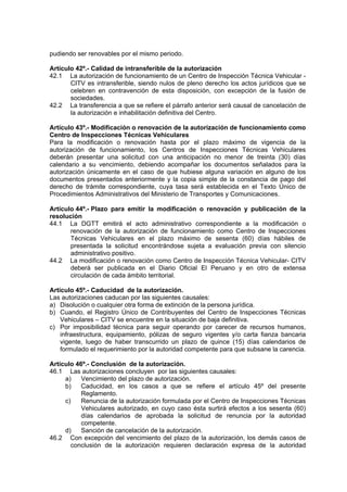 pudiendo ser renovables por el mismo periodo.
Artículo 42º.- Calidad de intransferible de la autorización
42.1 La autorización de funcionamiento de un Centro de Inspección Técnica Vehicular -
CITV es intransferible, siendo nulos de pleno derecho los actos jurídicos que se
celebren en contravención de esta disposición, con excepción de la fusión de
sociedades.
42.2 La transferencia a que se refiere el párrafo anterior será causal de cancelación de
la autorización e inhabilitación definitiva del Centro.
Artículo 43º.- Modificación o renovación de la autorización de funcionamiento como
Centro de Inspecciones Técnicas Vehiculares
Para la modificación o renovación hasta por el plazo máximo de vigencia de la
autorización de funcionamiento, los Centros de Inspecciones Técnicas Vehiculares
deberán presentar una solicitud con una anticipación no menor de treinta (30) días
calendario a su vencimiento, debiendo acompañar los documentos señalados para la
autorización únicamente en el caso de que hubiese alguna variación en alguno de los
documentos presentados anteriormente y la copia simple de la constancia de pago del
derecho de trámite correspondiente, cuya tasa será establecida en el Texto Único de
Procedimientos Administrativos del Ministerio de Transportes y Comunicaciones.
Artículo 44º.- Plazo para emitir la modificación o renovación y publicación de la
resolución
44.1 La DGTT emitirá el acto administrativo correspondiente a la modificación o
renovación de la autorización de funcionamiento como Centro de Inspecciones
Técnicas Vehiculares en el plazo máximo de sesenta (60) días hábiles de
presentada la solicitud encontrándose sujeta a evaluación previa con silencio
administrativo positivo.
44.2 La modificación o renovación como Centro de Inspección Técnica Vehicular- CITV
deberá ser publicada en el Diario Oficial El Peruano y en otro de extensa
circulación de cada ámbito territorial.
Artículo 45º.- Caducidad de la autorización.
Las autorizaciones caducan por las siguientes causales:
a) Disolución o cualquier otra forma de extinción de la persona jurídica.
b) Cuando, el Registro Único de Contribuyentes del Centro de Inspecciones Técnicas
Vehiculares – CITV se encuentre en la situación de baja definitiva.
c) Por imposibilidad técnica para seguir operando por carecer de recursos humanos,
infraestructura, equipamiento, pólizas de seguro vigentes y/o carta fianza bancaria
vigente, luego de haber transcurrido un plazo de quince (15) días calendarios de
formulado el requerimiento por la autoridad competente para que subsane la carencia.
Artículo 46º.- Conclusión de la autorización.
46.1 Las autorizaciones concluyen por las siguientes causales:
a) Vencimiento del plazo de autorización.
b) Caducidad, en los casos a que se refiere el artículo 45º del presente
Reglamento.
c) Renuncia de la autorización formulada por el Centro de Inspecciones Técnicas
Vehiculares autorizado, en cuyo caso ésta surtirá efectos a los sesenta (60)
días calendarios de aprobada la solicitud de renuncia por la autoridad
competente.
d) Sanción de cancelación de la autorización.
46.2 Con excepción del vencimiento del plazo de la autorización, los demás casos de
conclusión de la autorización requieren declaración expresa de la autoridad
 