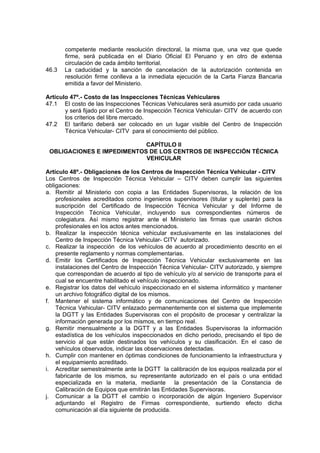 competente mediante resolución directoral, la misma que, una vez que quede
firme, será publicada en el Diario Oficial El Peruano y en otro de extensa
circulación de cada ámbito territorial.
46.3 La caducidad y la sanción de cancelación de la autorización contenida en
resolución firme conlleva a la inmediata ejecución de la Carta Fianza Bancaria
emitida a favor del Ministerio.
Artículo 47º.- Costo de las Inspecciones Técnicas Vehiculares
47.1 El costo de las Inspecciones Técnicas Vehiculares será asumido por cada usuario
y será fijado por el Centro de Inspección Técnica Vehicular- CITV de acuerdo con
los criterios del libre mercado.
47.2 El tarifario deberá ser colocado en un lugar visible del Centro de Inspección
Técnica Vehicular- CITV para el conocimiento del público.
CAPÍTULO II
OBLIGACIONES E IMPEDIMENTOS DE LOS CENTROS DE INSPECCIÓN TÉCNICA
VEHICULAR
Artículo 48º.- Obligaciones de los Centros de Inspección Técnica Vehicular - CITV
Los Centros de Inspección Técnica Vehicular – CITV deben cumplir las siguientes
obligaciones:
a. Remitir al Ministerio con copia a las Entidades Supervisoras, la relación de los
profesionales acreditados como ingenieros supervisores (titular y suplente) para la
suscripción del Certificado de Inspección Técnica Vehicular y del Informe de
Inspección Técnica Vehicular, incluyendo sus correspondientes números de
colegiatura. Así mismo registrar ante el Ministerio las firmas que usarán dichos
profesionales en los actos antes mencionados.
b. Realizar la inspección técnica vehicular exclusivamente en las instalaciones del
Centro de Inspección Técnica Vehicular- CITV autorizado.
c. Realizar la inspección de los vehículos de acuerdo al procedimiento descrito en el
presente reglamento y normas complementarias.
d. Emitir los Certificados de Inspección Técnica Vehicular exclusivamente en las
instalaciones del Centro de Inspección Técnica Vehicular- CITV autorizado, y siempre
que correspondan de acuerdo al tipo de vehículo y/o al servicio de transporte para el
cual se encuentre habilitado el vehículo inspeccionado.
e. Registrar los datos del vehículo inspeccionado en el sistema informático y mantener
un archivo fotográfico digital de los mismos.
f. Mantener el sistema informático y de comunicaciones del Centro de Inspección
Técnica Vehicular- CITV enlazado permanentemente con el sistema que implemente
la DGTT y las Entidades Supervisoras con el propósito de procesar y centralizar la
información generada por los mismos, en tiempo real.
g. Remitir mensualmente a la DGTT y a las Entidades Supervisoras la información
estadística de los vehículos inspeccionados en dicho periodo, precisando el tipo de
servicio al que están destinados los vehículos y su clasificación. En el caso de
vehículos observados, indicar las observaciones detectadas.
h. Cumplir con mantener en óptimas condiciones de funcionamiento la infraestructura y
el equipamiento acreditado.
i. Acreditar semestralmente ante la DGTT la calibración de los equipos realizada por el
fabricante de los mismos, su representante autorizado en el país o una entidad
especializada en la materia, mediante la presentación de la Constancia de
Calibración de Equipos que emitirán las Entidades Supervisoras.
j. Comunicar a la DGTT el cambio o incorporación de algún Ingeniero Supervisor
adjuntando el Registro de Firmas correspondiente, surtiendo efecto dicha
comunicación al día siguiente de producida.
 