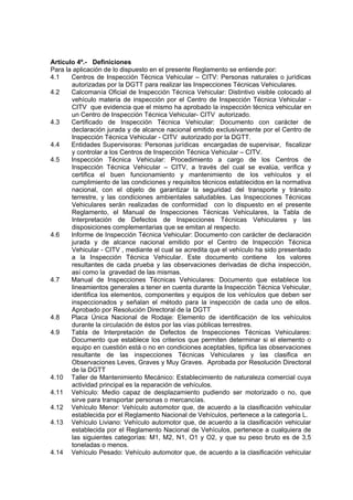 Artículo 4º.- Definiciones
Para la aplicación de lo dispuesto en el presente Reglamento se entiende por:
4.1 Centros de Inspección Técnica Vehicular – CITV: Personas naturales o jurídicas
autorizadas por la DGTT para realizar las Inspecciones Técnicas Vehiculares.
4.2 Calcomanía Oficial de Inspección Técnica Vehicular: Distintivo visible colocado al
vehículo materia de inspección por el Centro de Inspección Técnica Vehicular -
CITV que evidencia que el mismo ha aprobado la inspección técnica vehicular en
un Centro de Inspección Técnica Vehicular- CITV autorizado.
4.3 Certificado de Inspección Técnica Vehicular: Documento con carácter de
declaración jurada y de alcance nacional emitido exclusivamente por el Centro de
Inspección Técnica Vehicular - CITV autorizado por la DGTT.
4.4 Entidades Supervisoras: Personas jurídicas encargadas de supervisar, fiscalizar
y controlar a los Centros de Inspección Técnica Vehicular – CITV.
4.5 Inspección Técnica Vehicular: Procedimiento a cargo de los Centros de
Inspección Técnica Vehicular – CITV, a través del cual se evalúa, verifica y
certifica el buen funcionamiento y mantenimiento de los vehículos y el
cumplimiento de las condiciones y requisitos técnicos establecidos en la normativa
nacional, con el objeto de garantizar la seguridad del transporte y tránsito
terrestre, y las condiciones ambientales saludables. Las Inspecciones Técnicas
Vehiculares serán realizadas de conformidad con lo dispuesto en el presente
Reglamento, el Manual de Inspecciones Técnicas Vehiculares, la Tabla de
Interpretación de Defectos de Inspecciones Técnicas Vehiculares y las
disposiciones complementarias que se emitan al respecto.
4.6 Informe de Inspección Técnica Vehicular: Documento con carácter de declaración
jurada y de alcance nacional emitido por el Centro de Inspección Técnica
Vehicular - CITV , mediante el cual se acredita que el vehículo ha sido presentado
a la Inspección Técnica Vehicular. Este documento contiene los valores
resultantes de cada prueba y las observaciones derivadas de dicha inspección,
así como la gravedad de las mismas.
4.7 Manual de Inspecciones Técnicas Vehiculares: Documento que establece los
lineamientos generales a tener en cuenta durante la Inspección Técnica Vehicular,
identifica los elementos, componentes y equipos de los vehículos que deben ser
inspeccionados y señalan el método para la inspección de cada uno de ellos.
Aprobado por Resolución Directoral de la DGTT
4.8 Placa Única Nacional de Rodaje: Elemento de identificación de los vehículos
durante la circulación de éstos por las vías públicas terrestres.
4.9 Tabla de Interpretación de Defectos de Inspecciones Técnicas Vehiculares:
Documento que establece los criterios que permiten determinar si el elemento o
equipo en cuestión está o no en condiciones aceptables, tipifica las observaciones
resultante de las inspecciones Técnicas Vehiculares y las clasifica en
Observaciones Leves, Graves y Muy Graves. Aprobada por Resolución Directoral
de la DGTT
4.10 Taller de Mantenimiento Mecánico: Establecimiento de naturaleza comercial cuya
actividad principal es la reparación de vehículos.
4.11 Vehículo: Medio capaz de desplazamiento pudiendo ser motorizado o no, que
sirve para transportar personas o mercancías.
4.12 Vehículo Menor: Vehículo automotor que, de acuerdo a la clasificación vehicular
establecida por el Reglamento Nacional de Vehículos, pertenece a la categoría L.
4.13 Vehículo Liviano: Vehículo automotor que, de acuerdo a la clasificación vehicular
establecida por el Reglamento Nacional de Vehículos, pertenece a cualquiera de
las siguientes categorías: M1, M2, N1, O1 y O2, y que su peso bruto es de 3,5
toneladas o menos.
4.14 Vehículo Pesado: Vehículo automotor que, de acuerdo a la clasificación vehicular
 