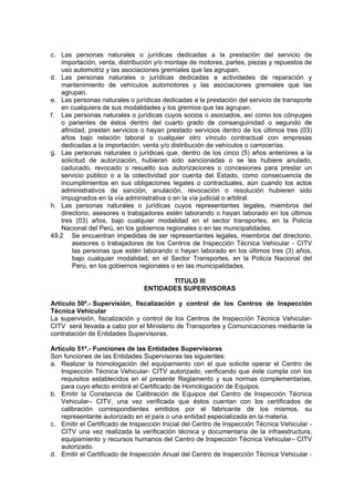 c. Las personas naturales o jurídicas dedicadas a la prestación del servicio de
importación, venta, distribución y/o montaje de motores, partes, piezas y repuestos de
uso automotriz y las asociaciones gremiales que las agrupan.
d. Las personas naturales o jurídicas dedicadas a actividades de reparación y
mantenimiento de vehículos automotores y las asociaciones gremiales que las
agrupan.
e. Las personas naturales o jurídicas dedicadas a la prestación del servicio de transporte
en cualquiera de sus modalidades y los gremios que las agrupan.
f. Las personas naturales o jurídicas cuyos socios o asociados, así como los cónyuges
o parientes de éstos dentro del cuarto grado de consanguinidad o segundo de
afinidad, presten servicios o hayan prestado servicios dentro de los últimos tres (03)
años bajo relación laboral o cualquier otro vínculo contractual con empresas
dedicadas a la importación, venta y/o distribución de vehículos o carrocerías.
g. Las personas naturales o jurídicas que, dentro de los cinco (5) años anteriores a la
solicitud de autorización, hubieran sido sancionadas o se les hubiere anulado,
caducado, revocado o resuelto sus autorizaciones o concesiones para prestar un
servicio público o a la colectividad por cuenta del Estado, como consecuencia de
incumplimientos en sus obligaciones legales o contractuales, aún cuando los actos
administrativos de sanción, anulación, revocación o resolución hubieren sido
impugnados en la vía administrativa o en la vía judicial o arbitral.
h. Las personas naturales o jurídicas cuyos representantes legales, miembros del
directorio, asesores o trabajadores estén laborando o hayan laborado en los últimos
tres (03) años, bajo cualquier modalidad en el sector transportes, en la Policía
Nacional del Perú, en los gobiernos regionales o en las municipalidades.
49.2 Se encuentran impedidas de ser representantes legales, miembros del directorio,
asesores o trabajadores de los Centros de Inspección Técnica Vehicular - CITV
las personas que estén laborando o hayan laborado en los últimos tres (3) años,
bajo cualquier modalidad, en el Sector Transportes, en la Policía Nacional del
Perú, en los gobiernos regionales o en las municipalidades.
TITULO III
ENTIDADES SUPERVISORAS
Artículo 50º.- Supervisión, fiscalización y control de los Centros de Inspección
Técnica Vehicular
La supervisión, fiscalización y control de los Centros de Inspección Técnica Vehicular-
CITV será llevada a cabo por el Ministerio de Transportes y Comunicaciones mediante la
contratación de Entidades Supervisoras.
Artículo 51º.- Funciones de las Entidades Supervisoras
Son funciones de las Entidades Supervisoras las siguientes:
a. Realizar la homologación del equipamiento con el que solicite operar el Centro de
Inspección Técnica Vehicular- CITV autorizado, verificando que éste cumpla con los
requisitos establecidos en el presente Reglamento y sus normas complementarias,
para cuyo efecto emitirá el Certificado de Homologación de Equipos.
b. Emitir la Constancia de Calibración de Equipos del Centro de Inspección Técnica
Vehicular– CITV, una vez verificada que éstos cuentan con los certificados de
calibración correspondientes emitidos por el fabricante de los mismos, su
representante autorizado en el país o una entidad especializada en la materia.
c. Emitir el Certificado de Inspección Inicial del Centro de Inspección Técnica Vehicular -
CITV una vez realizada la verificación técnica y documentaria de la infraestructura,
equipamiento y recursos humanos del Centro de Inspección Técnica Vehicular– CITV
autorizado.
d. Emitir el Certificado de Inspección Anual del Centro de Inspección Técnica Vehicular -
 