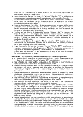 CITV una vez verificado que el mismo mantiene las condiciones y requisitos que
dieron mérito a su autorización inicial,
e. Supervisar que los Centros de Inspección Técnica Vehicular- CITV a nivel nacional
realicen sus actividades de acuerdo a lo establecido en el presente Reglamento.
f. Realizar el control posterior sobre no menos del 1% de las certificaciones emitidas por
cada Centro de Inspección Técnica Vehicular- CITV, de acuerdo a las normas
complementarias que emita la DGTT.
g. Implementar el sistema informático y de comunicaciones que centralice la información
generada por los Centros de Inspección Técnica Vehicular – CITV, la misma que
deberá encontrarse interconectada en línea y en tiempo real con el sistema que
implemente el Ministerio para dicho efecto.
h. Verificar que los Centros de Inspección Técnica Vehicular – CITV´s cuenten con
líneas de inspección operativas para realizar las inspecciones técnicas vehiculares.
i. Verificar que los Centros de Inspección Técnica Vehicular – CITV´s operen con el
número y clases de líneas de Inspección Técnica Vehicular señaladas en la
resolución de autorización.
j. Verificar que los Centros de Inspección Técnica Vehicular - CITV que se encuentren
sancionados con suspensión temporal de la autorización no operen y/o emitan
certificados durante el periodo de suspensión.
k. Supervisar que los Centros de Inspección Técnica Vehicular- CITV autorizados se
dediquen exclusivamente a las Inspecciones Técnicas Vehiculares, conforme a lo
dispuesto en el presente reglamento y a su autorización de funcionamiento.
l. Remitir las actas de verificación a la DGTT dentro del plazo de dos días de realizadas
las acciones de control a su cargo.
Artículo 52º.- Impedimentos para desempeñarse como Entidad Supervisora
52.1 Se encuentran impedidos de desempeñarse como Entidad Supervisora de los
Centros de Inspección Técnica Vehicular- CITV las siguientes:
a. Las entidades del sector público vinculadas a los trámites de incorporación de
vehículos al Sistema Nacional de Transporte Terrestre-SNTT.
b. Las personas jurídicas dedicadas a la importación y/o comercialización de vehículos y
carrocerías, así como aquellas que desarrollan la actividad de fabricación,
ensamblaje, montaje o modificación de los mismos y las asociaciones gremiales que
las agrupan.
c. Las personas jurídicas dedicadas a la prestación del servicio de importación, venta,
distribución y/o montaje de motores, partes, piezas y repuestos de uso automotriz y
las asociaciones gremiales que las agrupan.
d. Las personas jurídicas dedicadas a actividades de reparación y mantenimiento de
vehículos automotores y las asociaciones gremiales que las agrupan.
e. Las personas jurídicas dedicadas a la prestación del servicio de transporte en
cualquiera de sus modalidades y los gremios que las agrupan.
f. Las personas jurídicas cuyos socios o asociados así como los cónyuges o parientes
de éstos dentro del cuarto grado de consanguinidad o segundo de afinidad, presten
servicios o hayan prestado servicios dentro de los últimos tres (03) años bajo relación
laboral o cualquier otro vínculo contractual con empresas dedicadas a la importación,
venta y/o distribución de vehículos o carrocerías; así como con empresas dedicadas a
la prestación del servicio de transporte en cualquiera de sus modalidades y los
gremios que las agrupan.
g. Las personas jurídicas que, dentro de los cinco (5) años anteriores a la solicitud de
autorización, hubieran sido sancionadas o se les hubiere anulado, caducado,
revocado o resuelto sus autorizaciones o concesiones para prestar un servicio público
o a la colectividad por cuenta del Estado, como consecuencia de incumplimientos en
sus obligaciones legales o contractuales, aún cuando los actos administrativos de
sanción, anulación, revocación o resolución hubieren sido impugnados en la vía
 