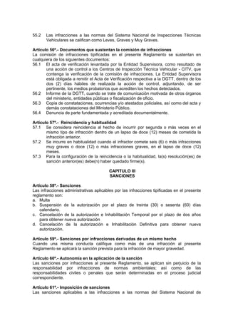 55.2 Las infracciones a las normas del Sistema Nacional de Inspecciones Técnicas
Vehiculares se califican como Leves, Graves y Muy Graves.
Artículo 56º.- Documentos que sustentan la comisión de infracciones
La comisión de infracciones tipificadas en el presente Reglamento se sustentan en
cualquiera de los siguientes documentos:
56.1 El acta de verificación levantada por la Entidad Supervisora, como resultado de
una acción de control a los Centros de Inspección Técnica Vehicular - CITV, que
contenga la verificación de la comisión de infracciones. La Entidad Supervisora
está obligada a remitir el Acta de Verificación respectiva a la DGTT, dentro de los
dos (2) días hábiles de realizada la acción de control, adjuntando, de ser
pertinente, los medios probatorios que acrediten los hechos detectados.
56.2 Informe de la DGTT, cuando se trate de comunicación motivada de otros órganos
del ministerio, entidades públicas o fiscalización de oficio.
56.3 Copia de constataciones, ocurrencias y/o atestados policiales, así como del acta y
demás constataciones del Ministerio Público.
56.4 Denuncia de parte fundamentada y acreditada documentalmente.
Artículo 57º.- Reincidencia y habitualidad
57.1 Se considera reincidencia al hecho de incurrir por segunda o más veces en el
mismo tipo de infracción dentro de un lapso de doce (12) meses de cometida la
infracción anterior.
57.2 Se incurre en habitualidad cuando el infractor comete seis (6) o más infracciones
muy graves o doce (12) o más infracciones graves, en el lapso de doce (12)
meses.
57.3 Para la configuración de la reincidencia o la habitualidad, la(s) resolución(es) de
sanción anterior(es) debe(n) haber quedado firme(s).
CAPITULO III
SANCIONES
Artículo 58º.- Sanciones
Las infracciones administrativas aplicables por las infracciones tipificadas en el presente
reglamento son:
a. Multa
b. Suspensión de la autorización por el plazo de treinta (30) o sesenta (60) días
calendario.
c. Cancelación de la autorización e Inhabilitación Temporal por el plazo de dos años
para obtener nueva autorización
d. Cancelación de la autorización e Inhabilitación Definitiva para obtener nueva
autorización.
Artículo 59º.- Sanciones por infracciones derivadas de un mismo hecho
Cuando una misma conducta califique como más de una infracción al presente
Reglamento se aplicará la sanción prevista para la infracción de mayor gravedad.
Artículo 60º.- Autonomía en la aplicación de la sanción
Las sanciones por infracciones al presente Reglamento, se aplican sin perjuicio de la
responsabilidad por infracciones de normas ambientales; así como de las
responsabilidades civiles o penales que serán determinadas en el proceso judicial
correspondiente.
Artículo 61º.- Imposición de sanciones
Las sanciones aplicables a las infracciones a las normas del Sistema Nacional de
 