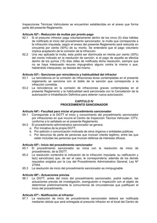 Inspecciones Técnicas Vehiculares se encuentran establecidas en el anexo que forma
parte del presente Reglamento.
Artículo 62º.- Reducción de multas por pronto pago
62.1 Si el presunto infractor paga voluntariamente dentro de los cinco (5) días hábiles
de notificado el inicio del procedimiento sancionador, la multa que corresponda a
la infracción imputada, según el anexo del presente Reglamento será reducida en
cincuenta por ciento (50%) de su monto. Se entenderá que el pago voluntario
implica aceptación de la comisión de la infracción.
62.2 Una vez aplicada la multa, ésta podrá ser disminuida en treinta por ciento (30%)
del monto indicado en la resolución de sanción, si el pago de aquella se efectúa
dentro de los quince (15) días útiles de notificada dicha resolución, siempre que
no se haya interpuesto recurso impugnativo alguno contra la misma o que,
habiéndolo interpuesto, se desista del mismo.
Artículo 63º.- Sanciones por reincidencia y habitualidad del infractor
63.1 La reincidencia en la comisión de infracciones leves contempladas en el presente
reglamento se sanciona con el doble de la sanción que corresponda a la
infracción cometida.
63.2 La reincidencia en la comisión de infracciones graves contempladas en el
presente Reglamento y la habitualidad será sancionada con la Cancelación de la
autorización e Inhabilitación Definitiva para obtener nueva autorización.
CAPITULO IV
PROCEDIMIENTO SANCIONADOR
Artículo 64º.- Facultad para iniciar el procedimiento sancionador
64.1 Corresponde a la DGTT el inicio y conocimiento del procedimiento sancionador
por infracciones en que incurra el Centro de Inspección Técnica Vehicular- CITV,
conforme a lo señalado en el presente Reglamento.
64.2 El procedimiento administrativo sancionador se genera:
a. Por iniciativa de la propia DGTT.
b. Por petición o comunicación motivada de otros órganos o entidades públicas.
c. Por denuncia de parte de personas que invocan interés legitimo, entre las que
están incluidas las personas que invocan defensa de intereses difusos.
Artículo 65º.- Inicio del procedimiento sancionador
65.1 El procedimiento sancionador se inicia con la resolución de inicio de
procedimiento, de la DGTT.
65.2 La resolución contendrá la indicación de la infracción imputada, su calificación y
la(s) sanción(es) que, de ser el caso, le correspondería; además de los demás
requisitos exigidos por la Ley del Procedimiento Administrativo General, Ley Nº
27444.
65.3 La resolución de inicio del procedimiento sancionador es inimpugnable.
Artículo 66º.- Actuaciones previas
66.1 La DGTT, antes del inicio del procedimiento sancionador, podrá realizar, las
actuaciones previas de investigación, averiguación e inspección con el objeto de
determinar preliminarmente la concurrencia de circunstancias que justifiquen el
inicio del procedimiento.
Artículo 67º.- Notificación al infractor
67.1 La resolución de inicio de procedimiento sancionador deberá ser notificada
mediante cédula que será entregada al presunto infractor en el local del Centro de
 