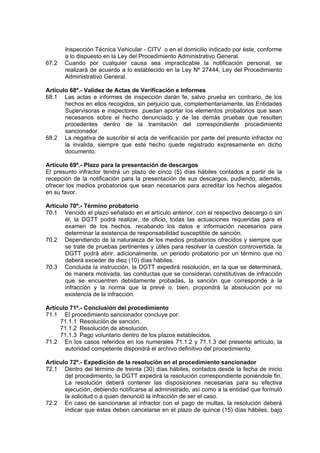 Inspección Técnica Vehicular - CITV o en el domicilio indicado por éste, conforme
a lo dispuesto en la Ley del Procedimiento Administrativo General.
67.2 Cuando por cualquier causa sea impracticable la notificación personal, se
realizará de acuerdo a lo establecido en la Ley Nº 27444, Ley del Procedimiento
Administrativo General.
Artículo 68º.- Validez de Actas de Verificación e Informes
68.1 Las actas e informes de inspección darán fe, salvo prueba en contrario, de los
hechos en ellos recogidos, sin perjuicio que, complementariamente, las Entidades
Supervisoras e inspectores puedan aportar los elementos probatorios que sean
necesarios sobre el hecho denunciado y de las demás pruebas que resulten
procedentes dentro de la tramitación del correspondiente procedimiento
sancionador.
68.2 La negativa de suscribir el acta de verificación por parte del presunto infractor no
la invalida, siempre que este hecho quede registrado expresamente en dicho
documento.
Artículo 69º.- Plazo para la presentación de descargos
El presunto infractor tendrá un plazo de cinco (5) días hábiles contados a partir de la
recepción de la notificación para la presentación de sus descargos, pudiendo, además,
ofrecer los medios probatorios que sean necesarios para acreditar los hechos alegados
en su favor.
Artículo 70º.- Término probatorio
70.1 Vencido el plazo señalado en el artículo anterior, con el respectivo descargo o sin
él, la DGTT podrá realizar, de oficio, todas las actuaciones requeridas para el
examen de los hechos, recabando los datos e información necesarios para
determinar la existencia de responsabilidad susceptible de sanción.
70.2 Dependiendo de la naturaleza de los medios probatorios ofrecidos y siempre que
se trate de pruebas pertinentes y útiles para resolver la cuestión controvertida, la
DGTT podrá abrir, adicionalmente, un periodo probatorio por un término que no
deberá exceder de diez (10) días hábiles.
70.3 Concluida la instrucción, la DGTT expedirá resolución, en la que se determinará,
de manera motivada, las conductas que se consideran constitutivas de infracción
que se encuentren debidamente probadas, la sanción que corresponde a la
infracción y la norma que la prevé o, bien, propondrá la absolución por no
existencia de la infracción.
Artículo 71º.- Conclusión del procedimiento
71.1 El procedimiento sancionador concluye por:
71.1.1 Resolución de sanción.
71.1.2 Resolución de absolución.
71.1.3 Pago voluntario dentro de los plazos establecidos.
71.2 En los casos referidos en los numerales 71.1.2 y 71.1.3 del presente artículo, la
autoridad competente dispondrá el archivo definitivo del procedimiento.
Artículo 72º.- Expedición de la resolución en el procedimiento sancionador
72.1 Dentro del término de treinta (30) días hábiles, contados desde la fecha de inicio
del procedimiento, la DGTT expedirá la resolución correspondiente poniéndole fin.
La resolución deberá contener las disposiciones necesarias para su efectiva
ejecución, debiendo notificarse al administrado, así como a la entidad que formuló
la solicitud o a quien denunció la infracción de ser el caso.
72.2 En caso de sancionarse al infractor con el pago de multas, la resolución deberá
indicar que éstas deben cancelarse en el plazo de quince (15) días hábiles, bajo
 