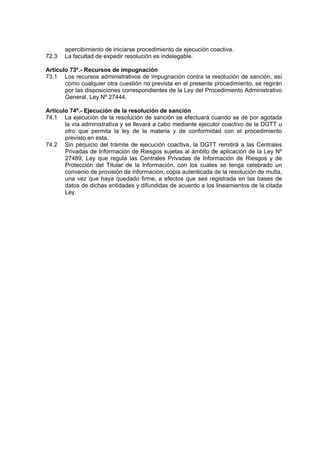 apercibimiento de iniciarse procedimiento de ejecución coactiva.
72.3 La facultad de expedir resolución es indelegable.
Artículo 73º.- Recursos de impugnación
73.1 Los recursos administrativos de impugnación contra la resolución de sanción, así
como cualquier otra cuestión no prevista en el presente procedimiento, se regirán
por las disposiciones correspondientes de la Ley del Procedimiento Administrativo
General, Ley Nº 27444.
Artículo 74º.- Ejecución de la resolución de sanción
74.1 La ejecución de la resolución de sanción se efectuará cuando se dé por agotada
la vía administrativa y se llevará a cabo mediante ejecutor coactivo de la DGTT u
otro que permita la ley de la materia y de conformidad con el procedimiento
previsto en ésta.
74.2 Sin perjuicio del trámite de ejecución coactiva, la DGTT remitirá a las Centrales
Privadas de Información de Riesgos sujetas al ámbito de aplicación de la Ley Nº
27489, Ley que regula las Centrales Privadas de Información de Riesgos y de
Protección del Titular de la Información, con los cuales se tenga celebrado un
convenio de provisión de información, copia autenticada de la resolución de multa,
una vez que haya quedado firme, a efectos que sea registrada en las bases de
datos de dichas entidades y difundidas de acuerdo a los lineamientos de la citada
Ley.
 