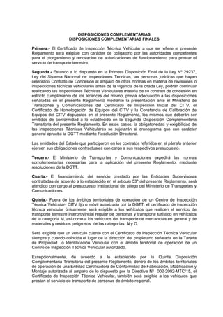 DISPOSICIONES COMPLEMENTARIAS
DISPOSICIONES COMPLEMENTARIAS FINALES
Primera.- El Certificado de Inspección Técnica Vehicular a que se refiere el presente
Reglamento será exigible con carácter de obligatorio por las autoridades competentes
para el otorgamiento y renovación de autorizaciones de funcionamiento para prestar el
servicio de transporte terrestre.
Segunda.- Estando a lo dispuesto en la Primera Disposición Final de la Ley Nº 29237,
Ley del Sistema Nacional de Inspecciones Técnicas, las personas jurídicas que hayan
celebrado Contrato de Concesión al amparo de otras normas en materia de revisiones o
inspecciones técnicas vehiculares antes de la vigencia de la citada Ley, podrán continuar
realizando las Inspecciones Técnicas Vehiculares materia de su contrato de concesión en
estricto cumplimiento de los alcances del mismo, previa adecuación a las disposiciones
señaladas en el presente Reglamento mediante la presentación ante el Ministerio de
Transportes y Comunicaciones del Certificado de Inspección Inicial del CITV, el
Certificado de Homologación de Equipos del CITV y la Constancia de Calibración de
Equipos del CITV dispuestos en el presente Reglamento, los mismos que deberán ser
emitidos de conformidad a lo establecido en la Segunda Disposición Complementaria
Transitoria del presente Reglamento. En estos casos, la obligatoriedad y exigibilidad de
las Inspecciones Técnicas Vehiculares se sujetarán al cronograma que con carácter
general apruebe la DGTT mediante Resolución Directoral.
Las entidades del Estado que participaron en los contratos referidos en el párrafo anterior
ejercen sus obligaciones contractuales con cargo a sus respectivos presupuesto.
Tercera.- El Ministerio de Transportes y Comunicaciones expedirá las normas
complementarias necesarias para la aplicación del presente Reglamento, mediante
resoluciones de la DGTT.
Cuarta.- El financiamiento del servicio prestado por las Entidades Supervisoras
contratadas de acuerdo a lo establecido en el artículo 53º del presente Reglamento, será
atendido con cargo al presupuesto institucional del pliego del Ministerio de Transportes y
Comunicaciones.
Quinta.- Fuera de los ámbitos territoriales de operación de un Centro de Inspección
Técnica Vehicular- CITV fijo o móvil autorizado por la DGTT, el certificado de inspección
técnica vehicular únicamente será exigible a los vehículos que realicen el servicio de
transporte terrestre interprovincial regular de personas y transporte turístico en vehículos
de la categoría M, así como a los vehículos del transporte de mercancías en general y de
materiales y residuos peligrosos de las categorías N y O.
Será exigible que un vehículo cuente con el Certificado de Inspección Técnica Vehicular
siempre y cuando coincida el lugar de la dirección del propietario señalada en la Tarjeta
de Propiedad o Identificación Vehicular con el ámbito territorial de operación de un
Centro de Inspección Técnica Vehicular autorizado.
Excepcionalmente, de acuerdo a lo establecido por la Quinta Disposición
Complementaria Transitoria del presente Reglamento, dentro de los ámbitos territoriales
de operación de una Entidad Certificadora de Conformidad de Fabricación, Modificación y
Montaje autorizada al amparo de lo dispuesto por la Directiva Nº 002-2002-MTC/15, el
Certificado de Inspección Técnica Vehicular, también será exigible a los vehículos que
prestan el servicio de transporte de personas de ámbito regional.
 
