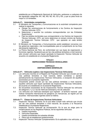 establecida por el Reglamento Nacional de Vehículos, pertenece a cualquiera de
las siguientes categorías: M1, M2, M3, N2, N3, O3 y O4, y que su peso bruto es
mayor a 3,5 toneladas.
Artículo 5º.- Autoridades competentes
5.1 El Ministerio de Transportes y Comunicaciones es la autoridad competente para
realizar lo siguiente:
a. Otorgar las autorizaciones de funcionamiento a los Centros de Inspección
Técnica Vehicular- CITV.
b. Seleccionar y suscribir los contratos correspondientes con las Entidades
Supervisoras.
c. Fijar los ámbitos territoriales que corresponderán a los Centros de Inspección
Técnica Vehicular- CITV, así como determinar el número mínimo de Centros
de Inspección Técnica Vehicular- CITV que operarán en cada ámbito
territorial.
5.2 El Ministerio de Transportes y Comunicaciones podrá establecer convenios con
los gobiernos regionales y las municipalidades para el cumplimiento de los fines
del presente reglamento.
5.3 La Policía Nacional del Perú, de conformidad con sus leyes de organización y
funciones vigentes, fiscalizará que por las vías públicas terrestres a nivel nacional,
sólo circulen vehículos que hayan aprobado la Inspección Técnica Vehicular de
acuerdo a lo establecido en el presente Reglamento.
TITULO I
INSPECCIONES TÉCNICAS VEHICULARES
CAPITULO I
DISPOSICIONES GENERALES
Artículo 6º.- Vehículos sujetos a las Inspecciones Técnicas Vehiculares
6.1 Los vehículos inscritos en el Registro de Propiedad Vehicular que circulan por las
vías públicas terrestres a nivel nacional, deben someterse y aprobar
periódicamente las Inspecciones Técnicas Vehiculares, a excepción de aquéllos
exonerados por el presente reglamento.
6.2 Únicamente podrán circular por las vías públicas terrestres a nivel nacional,
aquellos vehículos que hayan aprobado las Inspecciones Técnicas Vehiculares,
de acuerdo a lo establecido en el presente Reglamento.
6.3 Se encuentran exonerados de las Inspecciones Técnica Vehicular los vehículos
de categoría L1 y L2, los de matrícula extranjera y los de colección.
6.4 Los vehículos con matrícula extranjera que ingresen al territorio nacional para
realizar transporte internacional de pasajeros y/o mercancías, se regirán por los
acuerdos internacionales vigentes sobre la materia.
Artículo 7º.- Clases de Inspecciones Técnicas Vehiculares
7.1 Inspección Técnica Ordinaria: Es la que debe cumplir todo vehículo que circula
por las vías públicas terrestres a nivel nacional, de acuerdo a la frecuencia
establecida en el presente Reglamento.
7.2 Inspección Técnica Vehicular de Incorporación: Es la que se exige para la
inmatriculación en los Registros Públicos, de los siguientes vehículos:
a. Usados importados
b. Vehículos Especiales
c. Usados procedentes de subastas oficiales
d. Otros que se establezcan posteriormente.
7.3 Inspección Técnica Vehicular Complementaria: Es la aplicable a los vehículos, en
 